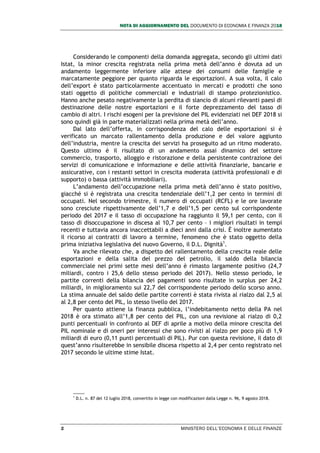 NOTA DI AGGIORNAMENTO DEL DOCUMENTO DI ECONOMIA E FINANZA 2018
2 MINISTERO DELL’ECONOMIA E DELLE FINANZE
Considerando le componenti della domanda aggregata, secondo gli ultimi dati
Istat, la minor crescita registrata nella prima metà dell’anno è dovuta ad un
andamento leggermente inferiore alle attese dei consumi delle famiglie e
marcatamente peggiore per quanto riguarda le esportazioni. A sua volta, il calo
dell’export è stato particolarmente accentuato in mercati e prodotti che sono
stati oggetto di politiche commerciali e industriali di stampo protezionistico.
Hanno anche pesato negativamente la perdita di slancio di alcuni rilevanti paesi di
destinazione delle nostre esportazioni e il forte deprezzamento del tasso di
cambio di altri. I rischi esogeni per la previsione del PIL evidenziati nel DEF 2018 si
sono quindi già in parte materializzati nella prima metà dell’anno.
Dal lato dell’offerta, in corrispondenza del calo delle esportazioni si è
verificato un marcato rallentamento della produzione e del valore aggiunto
dell’industria, mentre la crescita dei servizi ha proseguito ad un ritmo moderato.
Questo ultimo è il risultato di un andamento assai dinamico del settore
commercio, trasporto, alloggio e ristorazione e della persistente contrazione dei
servizi di comunicazione e informazione e delle attività finanziarie, bancarie e
assicurative, con i restanti settori in crescita moderata (attività professionali e di
supporto) o bassa (attività immobiliari).
L’andamento dell’occupazione nella prima metà dell’anno è stato positivo,
giacché si è registrata una crescita tendenziale dell’1,2 per cento in termini di
occupati. Nel secondo trimestre, il numero di occupati (RCFL) e le ore lavorate
sono cresciute rispettivamente dell’1,7 e dell’1,5 per cento sul corrispondente
periodo del 2017 e il tasso di occupazione ha raggiunto il 59,1 per cento, con il
tasso di disoccupazione in discesa al 10,7 per cento – i migliori risultati in tempi
recenti e tuttavia ancora inaccettabili a dieci anni dalla crisi. È inoltre aumentato
il ricorso ai contratti di lavoro a termine, fenomeno che è stato oggetto della
prima iniziativa legislativa del nuovo Governo, il D.L. Dignità1
.
Va anche rilevato che, a dispetto del rallentamento della crescita reale delle
esportazioni e della salita del prezzo del petrolio, il saldo della bilancia
commerciale nei primi sette mesi dell’anno è rimasto largamente positivo (24,7
miliardi, contro i 25,6 dello stesso periodo del 2017). Nello stesso periodo, le
partite correnti della bilancia dei pagamenti sono risultate in surplus per 24,2
miliardi, in miglioramento sui 22,7 del corrispondente periodo dello scorso anno.
La stima annuale del saldo delle partite correnti è stata rivista al rialzo dal 2,5 al
al 2,8 per cento del PIL, lo stesso livello del 2017.
Per quanto attiene la finanza pubblica, l’indebitamento netto della PA nel
2018 è ora stimato all’1,8 per cento del PIL, con una revisione al rialzo di 0,2
punti percentuali in confronto al DEF di aprile a motivo della minore crescita del
PIL nominale e di oneri per interessi che sono rivisti al rialzo per poco più di 1,9
miliardi di euro (0,11 punti percentuali di PIL). Pur con questa revisione, il dato di
quest’anno risulterebbe in sensibile discesa rispetto al 2,4 per cento registrato nel
2017 secondo le ultime stime Istat.
1
D.L. n. 87 del 12 luglio 2018, convertito in legge con modificazioni dalla Legge n. 96, 9 agosto 2018.
 