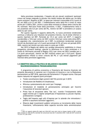 NOTA DI AGGIORNAMENTO DEL DOCUMENTO DI ECONOMIA E FINANZA 2018
4 MINISTERO DELL’ECONOMIA E DELLE FINANZE
Nella previsione tendenziale, l’impatto dei più elevati rendimenti ipotizzati
cresce nel tempo malgrado la elevata vita media residua del debito per via delle
nuove emissioni. Rispetto al DEF, la spesa per interessi crescerebbe di 0,2 punti di
PIL nel 2020 e di 0,3 nel 2021. L’indebitamento netto della PA è rivisto al rialzo
anche per il 2020 e 2021, anche a causa della revisione al ribasso della crescita del
PIL nominale. Nell’anno finale della previsione, il 2021, l’indebitamento netto è
ora proiettato allo 0,5 per cento del PIL, mentre nel DEF si prevedeva un surplus
dello 0,2 per cento.
Per quanto riguarda il rapporto debito/PIL, la nuova previsione tendenziale
continua a indicarne una riduzione nel prossimo triennio, ma di entità inferiore a
quanto riportato nel DEF. Partendo da 131,2 per cento nel 20172
, il rapporto
scenderebbe a 124,6 per cento nel 2021 (contro 122,0 per cento nella stima DEF).
Va segnalato che, coerentemente con il DEF, la proiezione tendenziale ipotizza
introiti da dismissioni pari a 0,3 punti percentuali di PIL all’anno nel periodo 2018-
2020, mentre tali introiti non sono messi in conto per il 2021.
Nel 2019 la Regola del debito non sarebbe pienamente soddisfatta in chiave
prospettica (forward looking), giacché la differenza fra il dato proiettato e il
livello di riferimento secondo la Regola (122,2 per cento nel 2021) sarebbe pari a
2,4 punti percentuali, mentre nel DEF risultava essere pari a 0,8 punti. Questo
peggioramento riflette la minor crescita del PIL e i più elevati pagamenti per
interessi della previsione aggiornata.
I.3 OBIETTIVI DELLA POLITICA DI BILANCIO E QUADRO
MACROECONOMICO PROGRAMMATICO
Il programma di politica economica e finanziaria del Governo illustrato nel
presente documento è coerente con il Contratto di Governo e con la Risoluzione
parlamentare sul DEF 2018, approvata dal Parlamento il 19 giugno scorso. Esso può
essere riassunto nei seguenti punti principali:
 Totale cancellazione degli aumenti dell’IVA previsti per il 2019;
 Introduzione del Reddito di Cittadinanza;
 Riforma e potenziamento dei centri per l’impiego;
 Introduzione di modalità di pensionamento anticipato per favorire
l’assunzione di lavoratori giovani;
 Prima fase di attuazione della ‘flat tax’, tramite l’innalzamento delle
soglie minime per il regime semplificato d’imposizione su piccole imprese,
professionisti e artigiani;
 Taglio dell’imposta sugli utili d’impresa per le aziende che reinvestono i
profitti e assumono lavoratori aggiuntivi;
 Rilancio degli investimenti pubblici attraverso un incremento delle risorse
finanziarie, rafforzamento delle capacità tecniche delle amministrazioni
2
I dati sul rapporto debito/PIL degli anni 2016-2017 sono stati rivisti al ribasso rispetto al DEF a motivo
della revisione al rialzo del PIL nominale nel comunicato Istat del 21 settembre 2018. Il dato del 2017 scende dal
131,8 al 131,2 per cento.
 