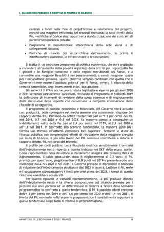 I. QUADRO COMPLESSIVO E OBIETTIVI DI POLITICA DI BILANCIO
MINISTERO DELL’ECONOMIA E DELLE FINANZE 5
centrali e locali nella fase di progettazione e valutazione dei progetti,
nonchè una maggiore efficienza dei processi decisionali a tutti i livelli della
PA, modifiche al Codice degli appalti e la standardizzazione dei contratti di
partenariato pubblico-privato;
 Programma di manutenzione straordinaria della rete viaria e di
collegamenti italiana;
 Politiche di rilancio dei settori-chiave dell’economia, in primis il
manifatturiero avanzato, le infrastrutture e le costruzioni;
Si tratta di un ambizioso programma di politica economica, che mira anzitutto
a rispondere all’aumento della povertà registrato dalla crisi in poi, soprattutto fra
i giovani e le famiglie numerose e nelle regioni meridionali del Paese, e a
consentire una maggiore flessibilità nei pensionamenti, creando maggiore spazio
per l’occupazione giovanile. Questi obiettivi vengono combinati con quella che il
Governo ritiene essere l’assoluta priorità per il Paese, ovvero il rilancio della
crescita sostenibile, degli investimenti e dell’occupazione.
Gli aumenti di IVA e accise previsti dalla legislazione vigente per gli anni 2020
e 2021 verranno parzialmente cancellati, rinviando al Programma di Stabilità 2019
la definizione di interventi di revisione della spesa corrente e di miglioramento
della riscossione delle imposte che consentano la completa eliminazione delle
clausole di salvaguardia.
Il programma di politica economica e finanziaria del Governo verrà attuato
con gradualità, onde conseguire nel medio termine una consistente riduzione del
rapporto debito/PIL. Partendo da deficit tendenziali pari all’1,2 per cento del PIL
nel 2019, 0,7 nel 2020 e 0,5 nel 2021, la manovra punta a conseguire un
indebitamento netto della PA pari al 2,4 per cento nel 2019, al 2,1 nel 2020 e
all’1,8 nel 2021. In confronto allo scenario tendenziale, la manovra 2019-2021
fornirà uno stimolo all’attività economica ben superiore. Sebbene le stime di
finanza pubblica non comprendano effetti di retroazione della maggiore crescita
sul saldo di bilancio, il più alto livello del PIL nominale contribuirà a ridurre il
rapporto debito/PIL nel corso del triennio.
Il profilo dei conti pubblici testé illustrato modifica sensibilmente il sentiero
dell’indebitamento netto rispetto a quanto indicato nel DEF dello scorso aprile.
Come rappresentato nella Relazione al Parlamento allegata alla presente Nota di
Aggiornamento, il saldo strutturale, dopo il miglioramento di 0,2 punti di PIL
previsto per quest’anno, peggiorerebbe di 0,8 punti nel 2019 e presenterebbe una
variazione nulla nel 2020 e nel 2021. Il Governo prevede di riprendere il processo
di riduzione dell’indebitamento strutturale dal 2022 in avanti. Laddove il PIL reale
e l’occupazione oltrepassassero i livelli pre-crisi prima del 2021, i tempi di questa
riduzione verrebbero accelerati.
Per quanto riguarda le variabili macroeconomiche, la più graduale discesa
dell’indebitamento netto e la diversa composizione del bilancio previste per i
prossimi due anni portano ad un differenziale di crescita a favore dello scenario
programmatico in confronto a quello tendenziale. Il PIL è previsto infatti crescere
dell’1,5 per cento nel 2019 e dell’1,6 per cento nel 2020 e dell’1,4 nel 2021. Il
livello del PIL nominale nello scenario programmatico è sensibilmente superiore a
quello tendenziale lungo tutto il triennio di programmazione.
 