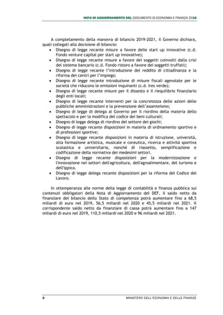 NOTA DI AGGIORNAMENTO DEL DOCUMENTO DI ECONOMIA E FINANZA 2018
8 MINISTERO DELL’ECONOMIA E DELLE FINANZE
A completamento della manovra di bilancio 2019-2021, il Governo dichiara,
quali collegati alla decisione di bilancio:
 Disegno di legge recante misure a favore delle start up innovative (c.d.
Fondo venture capital per start up innovative);
 Disegno di legge recante misure a favore dei soggetti coinvolti dalla crisi
del sistema bancario (c.d. Fondo ristoro a favore dei soggetti truffati);
 Disegno di legge recante l’introduzione del reddito di cittadinanza e la
riforma dei centri per l’impiego;
 Disegno di legge recante introduzione di misure fiscali agevolate per le
società che riducono le emissioni inquinanti (c.d. Ires verde);
 Disegno di legge recante misure per il dissesto e il riequilibrio finanziario
degli enti locali;
 Disegno di legge recante interventi per la concretezza delle azioni delle
pubbliche amministrazioni e la prevenzione dell’assenteismo;
 Disegno di legge di delega al Governo per il riordino della materia dello
spettacolo e per la modifica del codice dei beni culturali;
 Disegno di legge delega di riordino del settore dei giochi;
 Disegno di legge recante disposizioni in materia di ordinamento sportivo e
di professioni sportive;
 Disegno di legge recante disposizioni in materia di istruzione, università,
alta formazione artistica, musicale e coreutica, ricerca e attività sportiva
scolastica e universitaria, nonché di riassetto, semplificazione e
codificazione della normativa dei medesimi settori.
 Disegno di legge recante disposizioni per la modernizzazione e
l'innovazione nei settori dell'agricoltura, dell'agroalimentare, del turismo e
dell'ippica.
 Disegno di legge delega recante disposizioni per la riforma del Codice del
Lavoro.
In ottemperanza alle norme della legge di contabilità e finanza pubblica sui
contenuti obbligatori della Nota di Aggiornamento del DEF, il saldo netto da
finanziare del bilancio dello Stato di competenza potrà aumentare fino a 68,5
miliardi di euro nel 2019, 56,5 miliardi nel 2020 e 45,5 miliardi nel 2021. Il
corrispondente saldo netto da finanziare di cassa potrà aumentare fino a 147
miliardi di euro nel 2019, 110,5 miliardi nel 2020 e 96 miliardi nel 2021.
 
