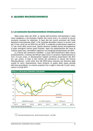 MINISTERO DELL’ECONOMIA E DELLE FINANZE 9
II. QUADRO MACROECONOMICO
II.I LO SCENARIO MACROECONOMICO INTERNAZIONALE
Nella prima metà del 2018, la ripresa dell’economia internazionale è stata
meno omogenea e sincronizzata rispetto allo scorso anno e la crescita di alcune
economie avanzate ha rallentato. In base alle più recenti previsioni del Fondo
Monetario Internazionale (FMI)1
, il PIL mondiale dovrebbe crescere in termini reali
del 3,9 per cento sia nel 2018 che nel 2019, in moderata accelerazione rispetto al
3,7 per cento dello scorso anno. Questa dinamica sarebbe dovuta principalmente
ai paesi emergenti mentre quelli avanzati, dopo una stabilizzazione del ritmo di
crescita quest’anno, dovrebbero registrare una marginale decelerazione nel 2019.
La crescita del commercio mondiale, a causa dell’intensificarsi delle misure
protezionistiche, è stimata dal FMI per quest’anno e il prossimo rispettivamente al
4,8 e 4,5 per cento, in decelerazione rispetto all’ottima performance del 2017
(5,1 per cento). In base ai dati mensili del commercio in volume del Central
Planning Bureau, i primi sette mesi del 2018 hanno mostrato una dinamica degli
scambi di merci relativamente meno brillante di quella dello stesso periodo
dell’anno precedente. La crescita acquisita fino a luglio è stata del 3,6 per cento,
contro il 4,0 del 2017.
FIGURA II.1: PMI GLOBALE COMPOSITO E PER SETTORI
Fonte: Thomson Reuters Datastream.
1
Cfr. International Monetary Fund, ‘World Economic Outlook’, July 2018.
48
49
50
51
52
53
54
55
56
feb-15 ago-15 feb-16 ago-16 feb-17 ago-17 feb-18 ago-18
PMI composito PMI manifattura PMI servizi
espansione
contrazione
 