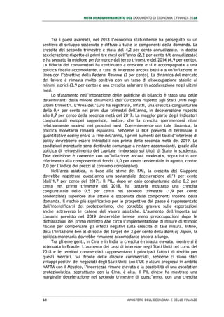 NOTA DI AGGIORNAMENTO DEL DOCUMENTO DI ECONOMIA E FINANZA 2018
10 MINISTERO DELL’ECONOMIA E DELLE FINANZE
Tra i paesi avanzati, nel 2018 l’economia statunitense ha proseguito su un
sentiero di sviluppo sostenuto e diffuso a tutte le componenti della domanda. La
crescita del secondo trimestre è stata del 4,2 per cento annualizzato, in decisa
accelerazione rispetto ai primi tre mesi dell’anno (2,2 per cento t/t annualizzato)
e ha segnato la migliore performance dal terzo trimestre del 2014 (4,9 per cento).
La fiducia dei consumatori ha continuato a crescere e si è accompagnata a una
politica fiscale accomodante, a tassi di interesse ancora bassi e a un’inflazione in
linea con l’obiettivo della Federal Reserve (2 per cento). La dinamica del mercato
del lavoro è rimasta molto positiva con un tasso di disoccupazione stabile ai
minimi storici (3,9 per cento) e una crescita salariare in accelerazione negli ultimi
mesi.
Lo sfasamento nell’intonazione delle politiche di bilancio è stato una delle
determinanti della minore dinamicità dell’Eurozona rispetto agli Stati Uniti negli
ultimi trimestri. L’Area dell’Euro ha registrato, infatti, una crescita congiunturale
dello 0,4 per cento nei primi due trimestri dell’anno, in decelerazione rispetto
allo 0,7 per cento della seconda metà del 2017. La maggior parte degli indicatori
congiunturali europei suggerisce, inoltre, che la crescita sperimenterà ritmi
relativamente modesti nei prossimi mesi. Coerentemente con tale dinamica, la
politica monetaria rimarrà espansiva. Sebbene la BCE preveda di terminare il
quantitative easing entro la fine dell’anno, i primi aumenti dei tassi d’interesse di
policy dovrebbero essere introdotti non prima della seconda metà del 2019. Le
condizioni monetarie sono destinate comunque a restare accomodanti, grazie alla
politica di reinvestimento del capitale rimborsato sui titoli di Stato in scadenza.
Tale decisione è coerente con un’inflazione ancora moderata, soprattutto con
riferimento alla componente di fondo (1,0 per cento tendenziale in agosto, contro
2,0 per l’indice dei prezzi al consumo complessivo).
Nell’area asiatica, in base alle stime del FMI, la crescita del Giappone
dovrebbe registrare quest’anno una sostanziale decelerazione all’1 per cento
(dall’1,7 per cento del 2017). Il PIL, dopo un calo congiunturale dello 0,2 per
cento nel primo trimestre del 2018, ha tuttavia mostrato una crescita
congiunturale dello 0,5 per cento nel secondo trimestre (1,9 per cento
tendenziale) superiore alle attese e sostenuta dalle componenti interne della
domanda. Il rischio più significativo per le prospettive del paese è rappresentato
dall’intensificarsi del protezionismo, che potrebbe gravare sulle esportazioni
anche attraverso le catene del valore asiatiche. L’aumento dell’imposta sui
consumi previsto nel 2019 desterebbe invece meno preoccupazioni dopo le
dichiarazioni del primo ministro Abe circa l’implementazione di misure di stimolo
fiscale per compensare gli effetti negativi sulla crescita di tale misura. Infine,
data l’inflazione ben al di sotto del target del 2 per cento della Bank of Japan, la
politica monetaria dovrebbe rimanere accomodante ancora a lungo.
Tra gli emergenti, in Cina e in India la crescita è rimasta elevata, mentre si è
attenuata in Brasile. L’aumento dei tassi di interesse negli Stati Uniti nel corso del
2018 e le tensioni commerciali rappresentano i principali fattori di rischio per
questi mercati. Sul fronte delle dispute commerciali, sebbene ci siano stati
sviluppi positivi dei negoziati degli Stati Uniti con l’UE e alcuni progressi in ambito
NAFTA con il Messico, l’incertezza rimane elevata e la possibilità di una escalation
protezionistica, soprattutto con la Cina, è alta. Il PIL cinese ha mostrato una
marginale decelerazione nel secondo trimestre di quest’anno, con una crescita
 