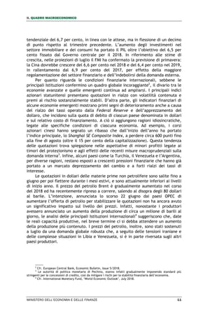 II. QUADRO MACROECONOMICO
MINISTERO DELL’ECONOMIA E DELLE FINANZE 11
tendenziale del 6,7 per cento, in linea con le attese, ma in flessione di un decimo
di punto rispetto al trimestre precedente. L’aumento degli investimenti nel
settore immobiliare e dei consumi ha portato il PIL oltre l’obiettivo del 6,5 per
cento fissato dal Governo centrale per il 2018. In riferimento alle stime di
crescita, nelle proiezioni di luglio il FMI ha confermato la previsione di primavera:
la Cina dovrebbe crescere del 6,6 per cento nel 2018 e del 6,4 per cento nel 2019,
in rallentamento dal 6,9 per cento del 2017, per effetto della maggiore
regolamentazione del settore finanziario e dell’indebolirsi della domanda esterna.
Per quanto riguarda le condizioni finanziarie internazionali, sebbene le
principali Istituzioni confermino un quadro globale incoraggiante2
, il divario tra le
economie avanzate e quelle emergenti continua ad ampliarsi. I principali indici
azionari statunitensi presentano quotazioni in rialzo con volatilità contenuta e
premi al rischio sostanzialmente stabili. D’altra parte, gli indicatori finanziari di
alcune economie emergenti mostrano primi segni di deterioramento anche a causa
del rialzo dei tassi operato dalla Federal Reserve e dell’apprezzamento del
dollaro, che incidono sulla quota di debito di ciascun paese denominata in dollari
e sul relativo costo di finanziamento. A ciò si aggiungono ragioni idiosincratiche,
legate alle specifiche condizioni di ciascuna economia. Ad esempio, i corsi
azionari cinesi hanno segnato un ribasso che dall’inizio dell’anno ha portato
l’indice principale, lo Shanghai SE Composite Index, a perdere circa 600 punti fino
alla fine di agosto (oltre il 15 per cento della capitalizzazione). Questa tendenza
delle quotazioni trova spiegazione nelle aspettative di minori profitti legate ai
timori del protezionismo e agli effetti delle recenti misure macroprudenziali sulla
domanda interna3
. Infine, alcuni paesi come la Turchia, il Venezuela e l’Argentina,
per diverse ragioni, restano esposti a crescenti pressioni finanziarie che hanno già
portato a un marcato deprezzamento del cambio e a forti rialzi dei tassi di
interesse.
Le quotazioni in dollari delle materie prime non petrolifere sono salite fino a
giugno per poi flettere durante i mesi estivi, e sono attualmente inferiori ai livelli
di inizio anno. Il prezzo del petrolio Brent è gradualmente aumentato nel corso
del 2018 ed ha recentemente ripreso a correre, salendo al disopra degli 80 dollari
al barile. L’intenzione, annunciata lo scorso 22 giugno dai paesi OPEC di
aumentare l’offerta di petrolio per stabilizzare le quotazioni non ha ancora avuto
un significativo impatto sul livello dei prezzi. Infatti, nonostante i produttori
avessero annunciato un aumento della produzione di circa un milione di barili al
giorno, le analisi delle principali Istituzioni internazionali4
suggeriscono che, date
le reali capacità produttive, nel breve termine ci si debba attendere un aumento
della produzione più contenuto. I prezzi del petrolio, inoltre, sono stati sostenuti
a luglio da una domanda globale robusta che, a seguito delle tensioni iraniane e
delle complesse situazioni in Libia e Venezuela, si è in parte riversata sugli altri
paesi produttori.
2
Cfr. European Central Bank, Economic Bulletin, Issue 5/2018.
3
Le autorità di politica monetaria di Pechino, stanno infatti gradualmente imponendo standard più
stringenti per le concessioni di credito, così da mitigare i rischi per la stabilità finanziaria dell’economia.
4
Cfr. International Monetary Fund, ‘World Economic Outlook’, July 2018.
 