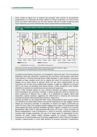 II. QUADRO MACROECONOMICO
MINISTERO DELL’ECONOMIA E DELLE FINANZE 15
Come mostra la Figura R.2, la reazione dei principali indici azionari ai provvedimenti
protezionistici si è attenuata nel tempo. Mentre le misure di gennaio e di marzo hanno
avuto una chiara ripercussione sia sui corsi azionari USA sia su quelli europei gli indici
hanno mostrato una minore reattività alle misure implementate successivamente.
FIGURA R.2: LE RECENTI MISURE TARIFFARIE E GLI INDICATORI FINANZIARI (indici, 2 gennaio
2017 = 100)
Nota: Si fa riferimento alle misure effettivamente implementate e alle date di entrata in vigore.
Fonte: Elaborazioni su dati Bloomberg e Thomson Reuters Datastream.
La politica protezionistica americana e la conseguente “guerra dei dazi” che ne è scaturita
potrebbero avere già influenzato l’andamento del commercio internazionale nella prima
metà dell’anno. Il Central Planning Bureau (CPB) olandese, il quale calcola il commercio
mondiale su base mensile, stima che la crescita dei volumi di commercio di beni sia
passata da un picco storico in gennaio 2018 (1,1 per cento congiunturale), ad una
contrazione del -0,3 per cento congiunturale a giugno. A luglio si è registrato un recupero
dell’1,1 per cento che potrebbe però essere dovuto a fattori temporanei vista l’elevata
volatilità e le revisioni che caratterizzano la serie storica di questi dati.
Inoltre, il PMI mondiale relativo ai nuovi ordinativi all’export del settore manifatturiero,
indice anticipatore del commercio mondiale, a partire da gennaio 2018 ha mostrato una
serie consecutiva di flessioni fino a luglio e si è stabilizzato ad agosto (ultimo dato
disponibile). Questa tendenza suggerisce che difficilmente la dinamica del commercio
mondiale accelererà nella seconda parte dell’anno. (Figura R.3).
Sebbene gli effetti sui dati disponibili delle misure protezionistiche siano ancora limitati,
una diffusione più ampia delle tensioni commerciali rappresenta uno dei maggiori rischi al
ribasso per l’economia mondiale. In particolare, le nazioni con legami commerciali più
stretti con Cina e Stati Uniti sarebbero quelle maggiormente colpite e la partecipazione alle
catene globali del valore potrebbe amplificare gli effetti negativi. L’impatto di un aumento
generalizzato delle tariffe si trasmetterebbe attraverso vari canali: i prezzi all’import più
elevati amplierebbero i costi di produzione e i prezzi al consumo, riducendo il potere di
acquisto delle famiglie soprattutto nel caso di un basso grado di sostituibilità tra beni
nazionali ed esteri. Questo effetto verrebbe traslato su consumi, investimenti e
occupazione. Si accentuerebbe così l’incertezza, peggiorando il clima di fiducia di famiglie e
imprese e determinando un rinvio delle decisioni di consumo durevole e investimento.
5
15
25
35
45
55
65
80
85
90
95
100
105
110
23-gen 14-feb 8-mar 30-mar 21-apr 13-mag 4-giu 26-giu 18-lug 9-ago 31-ago 22-set
Misure USA Contromisure DOW JONES Index - Price index
EUROSTOXX-50 - Price index CBOE VIX Index (asse dx)
23/01/2018
Dazi USA su
fotovoltaico e
lavatrici
23/03/2018
Dazi USA su
acciaio e
alluminio
02/04/2018
Controdazi Cina
su 128 prodotti
USA
01/06/2018
Nuovi dazi
USA
05/06/2018
Dazi Messico
su prodotti USA
22/06/2018
Dazi
UE su acciaio e
commodities
USA
06/07/2018
Nuovi dazi
USA
23/08/2018
Nuovi dazi
USA
01/07/2018
Controdazi
Canada su
prodotti USA
24/09/2018
Nuovi dazi
USA
 