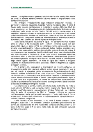 II. QUADRO MACROECONOMICO
MINISTERO DELL’ECONOMIA E DELLE FINANZE 19
interna. L’allargamento dello spread sui titoli di stato e sulle obbligazioni emesse
da società e banche italiane potrebbe tuttavia frenare il miglioramento delle
condizioni finanziarie.
Nel dettaglio, l’indebolimento degli indicatori anticipatori interessa in
particolare il settore industriale. Secondo l’ultima rilevazione Istat, il clima di
fiducia delle imprese manifatturiere si è ridotto in agosto a 104,8 da 106,7 del
mese precedente, per il peggioramento dei giudizi sugli ordini e delle attese sulla
produzione; nello stesso periodo l’indice PMI del settore manifatturiero si è
indebolito, superando di poco la soglia di espansione, per effetto sia di una minore
produzione che di una flessione dei nuovi ordini. Questi ultimi risultano penalizzati
soprattutto dalla componente domestica, mentre quelli dall’estero continuano ad
aumentare, ma a un ritmo più debole rispetto ai mesi precedenti.
Il calo della produzione industriale di luglio (-1,8 per cento m/m) è risultato
oltre le attese e ha interessato tutti i settori, compreso quello dei beni
strumentali (-2,2 per cento m/m) che rimangono l'unica componente con una
crescita tendenziale positiva (1,1 per cento a/a). Su tale risultato potrebbero aver
pesato le incertezze relative agli investimenti delle imprese, legate alle misure di
politica commerciale annunciate dagli Stati Uniti negli ultimi mesi, di cui potrebbe
aver risentito anche la Germania (-1,8 per cento m/m di produzione industriale
nello stesso mese). Il peso dell’industria tedesca nelle catene del valore globali ha
sicuramente prodotto un impatto sull’industria italiana, anche in considerazione
degli stretti rapporti economici. Sul mese di luglio pesa inoltre la maggiore
volatilità dei risultati dei mesi estivi, connessa a fattori di stagionalità e soggetta
a maggiori revisioni.
Per il settore delle costruzioni le informazioni più recenti prefigurano un
proseguimento della fase espansiva sebbene a ritmi ancora contenuti. In base ai
dati più recenti, la produzione mostra un andamento discontinuo nei mesi estivi,
tornando a ridursi in luglio (-0,6 per cento m/m) dopo l’aumento di giugno (1,7
per cento m/m). La dinamica su base tendenziale si conferma in ogni caso positiva
con un aumento su base annua che in termini corretti per i giorni lavorati è pari al
2,6 per cento a/a. In prospettiva, la tenuta del settore delle costruzioni resta
legata al quadro favorevole di quello bancario e al miglioramento delle condizioni
di accesso al credito per famiglie e imprese.
Con riferimento ai servizi, il clima di fiducia risulta indebolito ma resta su
livelli elevati. All’interno del comparto, inoltre, migliora la fiducia dei servizi
turistici e dell’informazione e comunicazione. L’indice PMI scende, ma resta ben
oltre la soglia di espansione (a 52,6) e l’indagine evidenzia un aumento
dell’occupazione. Anche dal lato dei consumatori, l’indice del clima di fiducia
scende dopo il rialzo degli ultimi mesi e il clima personale, più correlato con i
consumi, continua a migliorare.
Come risultato di tali andamenti, il PIL reale è atteso crescere a ritmi
analoghi a quelli del 2T in entrambi i trimestri, supportato principalmente dai
servizi. La crescita media del 2018 risulterebbe complessivamente pari all’1,2 per
cento in termini grezzi (1,1 per cento nella media dei dati trimestrali aggiustati
per i giorni lavorati).
 