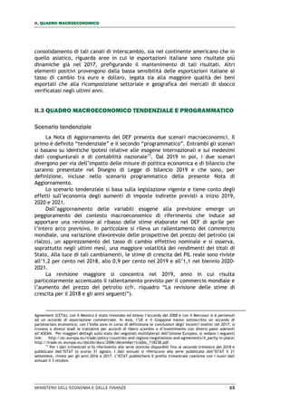 II. QUADRO MACROECONOMICO
MINISTERO DELL’ECONOMIA E DELLE FINANZE 23
consolidamento di tali canali di interscambio, sia nel continente americano che in
quello asiatico, riguarda aree in cui le esportazioni italiane sono risultate più
dinamiche già nel 2017, prefigurando il mantenimento di tali risultati. Altri
elementi positivi provengono dalla bassa sensibilità delle esportazioni italiane al
tasso di cambio tra euro e dollaro, legata sia alla maggiore qualità dei beni
esportati che alla ricomposizione settoriale e geografica dei mercati di sbocco
verificatasi negli ultimi anni.
II.3 QUADRO MACROECONOMICO TENDENZIALE E PROGRAMMATICO
Scenario tendenziale
La Nota di Aggiornamento del DEF presenta due scenari macroeconomici. Il
primo è definito “tendenziale” e il secondo “programmatico”. Entrambi gli scenari
si basano su identiche ipotesi relative alle esogene internazionali e sui medesimi
dati congiunturali e di contabilità nazionale13
. Dal 2019 in poi, i due scenari
divergono per via dell’impatto delle misure di politica economica e di bilancio che
saranno presentate nel Disegno di Legge di bilancio 2019 e che sono, per
definizione, incluse nello scenario programmatico della presente Nota di
Aggiornamento.
Lo scenario tendenziale si basa sulla legislazione vigente e tiene conto degli
effetti sull’economia degli aumenti di imposte indirette previsti a inizio 2019,
2020 e 2021.
Dall’aggiornamento delle variabili esogene alla previsione emerge un
peggioramento del contesto macroeconomico di riferimento che induce ad
apportare una revisione al ribasso delle stime elaborate nel DEF di aprile per
l’intero arco previsivo. In particolare si rileva un rallentamento del commercio
mondiale, una variazione sfavorevole delle prospettive del prezzo del petrolio (al
rialzo), un apprezzamento del tasso di cambio effettivo nominale e si osserva,
soprattutto negli ultimi mesi, una maggiore volatilità dei rendimenti dei titoli di
Stato. Alla luce di tali cambiamenti, le stime di crescita del PIL reale sono riviste
all’1,2 per cento nel 2018, allo 0,9 per cento nel 2019 e all’1,1 nel biennio 2020-
2021.
La revisione maggiore si concentra nel 2019, anno in cui risulta
particolarmente accentuato il rallentamento previsto per il commercio mondiale e
l’aumento del prezzo del petrolio (cfr. riquadro “La revisione delle stime di
crescita per il 2018 e gli anni seguenti”).
Agreement (CETA); con il Messico è stato rinnovato ed esteso l’accordo del 2000 e con il Mercosur si è pervenuti
ad un accordo di associazione commerciale. In Asia, l’UE e il Giappone hanno sottoscritto un accordo di
partenariato economico; con l’India sono in corso di definizione le conclusioni degli incontri svoltisi nel 2017; si
trovano a diversi stadi le trattative per accordi di libero scambio e d’investimento con diversi paesi aderenti
all’ASEAN. Per maggiori dettagli sullo stato dei negoziati multilaterali dell’Unione Europea, si vedano i seguenti
link: http://ec.europa.eu/trade/policy/countries-and-regions/negotiations-and-agreements/#_partly-in-place;
http://trade.ec.europa.eu/doclib/docs/2006/december/tradoc_118238.pdf.
13
Per i dati trimestrali si fa riferimento alle serie storiche disponibili fino al secondo trimestre del 2018 e
pubblicate dall’ISTAT lo scorso 31 agosto. I dati annuali si riferiscono alle serie pubblicate dall’ISTAT il 21
settembre, riviste per gli anni 2016 e 2017. L’ISTAT pubblicherà il profilo trimestrale coerente con i nuovi dati
annuali il 3 ottobre.
 