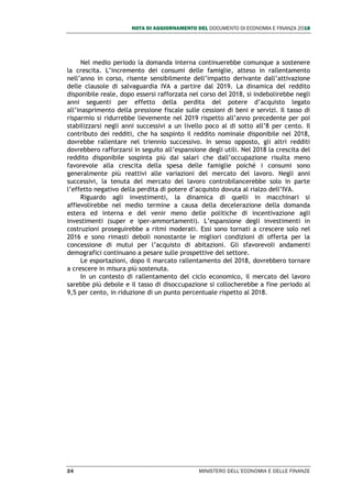 NOTA DI AGGIORNAMENTO DEL DOCUMENTO DI ECONOMIA E FINANZA 2018
24 MINISTERO DELL’ECONOMIA E DELLE FINANZE
Nel medio periodo la domanda interna continuerebbe comunque a sostenere
la crescita. L’incremento dei consumi delle famiglie, atteso in rallentamento
nell’anno in corso, risente sensibilmente dell’impatto derivante dall’attivazione
delle clausole di salvaguardia IVA a partire dal 2019. La dinamica del reddito
disponibile reale, dopo essersi rafforzata nel corso del 2018, si indebolirebbe negli
anni seguenti per effetto della perdita del potere d’acquisto legato
all’inasprimento della pressione fiscale sulle cessioni di beni e servizi. Il tasso di
risparmio si ridurrebbe lievemente nel 2019 rispetto all’anno precedente per poi
stabilizzarsi negli anni successivi a un livello poco al di sotto all’8 per cento. Il
contributo dei redditi, che ha sospinto il reddito nominale disponibile nel 2018,
dovrebbe rallentare nel triennio successivo. In senso opposto, gli altri redditi
dovrebbero rafforzarsi in seguito all’espansione degli utili. Nel 2018 la crescita del
reddito disponibile sospinta più dai salari che dall’occupazione risulta meno
favorevole alla crescita della spesa delle famiglie poiché i consumi sono
generalmente più reattivi alle variazioni del mercato del lavoro. Negli anni
successivi, la tenuta del mercato del lavoro controbilancerebbe solo in parte
l’effetto negativo della perdita di potere d’acquisto dovuta al rialzo dell’IVA.
Riguardo agli investimenti, la dinamica di quelli in macchinari si
affievolirebbe nel medio termine a causa della decelerazione della domanda
estera ed interna e del venir meno delle politiche di incentivazione agli
investimenti (super e iper-ammortamenti). L’espansione degli investimenti in
costruzioni proseguirebbe a ritmi moderati. Essi sono tornati a crescere solo nel
2016 e sono rimasti deboli nonostante le migliori condizioni di offerta per la
concessione di mutui per l’acquisto di abitazioni. Gli sfavorevoli andamenti
demografici continuano a pesare sulle prospettive del settore.
Le esportazioni, dopo il marcato rallentamento del 2018, dovrebbero tornare
a crescere in misura più sostenuta.
In un contesto di rallentamento del ciclo economico, il mercato del lavoro
sarebbe più debole e il tasso di disoccupazione si collocherebbe a fine periodo al
9,5 per cento, in riduzione di un punto percentuale rispetto al 2018.
 