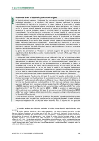 II. QUADRO MACROECONOMICO
MINISTERO DELL’ECONOMIA E DELLE FINANZE 29
Un’analisi di rischio (o di sensitività) sulle variabili esogene
Le ipotesi adottate riguardo l’evoluzione del commercio mondiale, i tassi di cambio, le
quotazioni petrolifere e le condizioni dei mercati finanziari delineano lo scenario
internazionale di riferimento e concorrono in modo rilevante a determinare il quadro
macroeconomico per l’economia italiana, notoriamente aperta agli scambi con l’estero. Il
profilo di queste variabili esogene sottostante al quadro tendenziale riflette metodi di
proiezione di norma impiegati presso i principali centri di previsione nazionale ed
internazionale. Poiché l’andamento prospettato per queste variabili è caratterizzato da
incertezza, appare opportuno offrire una valutazione di alcuni degli elementi di rischio insiti
nel quadro tendenziale. Sono stati quindi condotti esercizi di simulazione con il modello
econometrico ITEM per valutare il possibile impatto sul tasso di crescita dell’economia
italiana derivante da un profilo delle principali variabili esogene internazionali diverso da
quello prefigurato nel quadro tendenziale. L’analisi dei rischi individua, in particolare,
quattro scenari alternativi riguardo alle ipotesi sottostanti al quadro macroeconomico di
riferimento ciascuno dei quali si focalizza su uno specifico elemento di rischio (positivo e
negativo) per l’economia nazionale.
Le prime tre simulazioni si riferiscono a variabili esogene del quadro internazionale:
rispettivamente la domanda mondiale, il tasso di cambio nominale effettivo per l’Italia e il
prezzo del petrolio.
Il consolidarsi delle misure protezionistiche nel corso del 2018, già all’interno del quadro
macroeconomico tendenziale, fa prefigurare una crescita della domanda mondiale pesata
per l’Italia del 4,3 per cento nell’anno in corso, più contenuta rispetto sia a quella del 2017
sia a quanto indicato nell’ultimo DEF per il medesimo anno. In tale quadro la crescita si
affievolisce nel 2019 (4 per cento), per portarsi poco sopra il 4 per cento nei due anni
successivi (rispettivamente, 4,3 e 4,1 per cento). Il rischio di un maggiore inasprimento
delle tensioni protezionistiche induce a considerare uno scenario ulteriormente sfavorevole
in cui il tasso di crescita della domanda mondiale pesata per l’Italia sia inferiore in ogni
anno di un punto percentuale rispetto al profilo delineato nello scenario di riferimento.
Per quanto riguarda l’andamento dei tassi di cambio, nel quadro tendenziale si adotta
l’ipotesi tecnica per cui i livelli dei tassi di cambio sono mantenuti costanti nell’orizzonte di
previsione;20 nello scenario alternativo si utilizzano invece i tassi di cambio bilaterali a
termine alle diverse scadenze contrattuali fino al 2021 (forward exchange rates). Questo
approccio dà luogo a un apprezzamento del tasso di cambio effettivo nominale maggiore
nel 2019 rispetto a quanto prefigurato nello scenario di base (dell’1,8 e dello 0,7 per cento,
rispettivamente).21 Alla fine del triennio 2019 – 2021 vi sarebbe un apprezzamento
dell’euro (inteso come variazione del tasso di cambio nominale effettivo) rispetto al 2018
del 2,7 per cento, maggiore del corrispondente lieve apprezzamento previsto nello scenario
tendenziale (0,7 per cento).
Il terzo scenario di rischio riguarda le quotazioni del petrolio. Il profilo previsto nel quadro
tendenziale si basa sui prezzi dei contratti future sul greggio e prospetta un lieve aumento
del prezzo del petrolio nel 2019 (73,8 dollari al barile), a cui fa seguito una sua graduale
20
Si considera la media delle quotazioni giornaliere più recenti, quelle registrate negli ultimi dieci giorni
lavorativi.
21
In questo scenario alternativo, per i Paesi emergenti il cui tasso di cambio con l’euro è atteso
deprezzarsi a tassi di variazione percentuale superiori alle due cifre (ad es., la lira turca), si sono considerati i
tassi forward fino al dicembre 2019, mentre per i due anni successivi si è adottata l’ipotesi tecnica di invarianza
del loro livello. Il motivo di tale accorgimento è che il tasso di cambio effettivo nominale, sia pur in modo
imperfetto rispetto al tasso di cambio reale, offre indicazioni sulla competitività internazionale dell’economia
italiana; d’altro canto il forte deprezzamento di queste valute verosimilmente si traduce in maggiore inflazione
nei rispettivi Paesi. Sarebbe quindi poco informativo cogliere per intero il solo forte deprezzamento nominale del
cambio di questi Paesi senza tener conto della contestuale perdita di competitività legata ai maggiori prezzi in
valuta locale delle loro esportazioni.
FOCUS
 