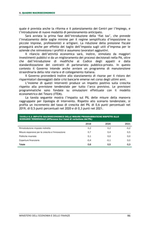 II. QUADRO MACROECONOMICO
MINISTERO DELL’ECONOMIA E DELLE FINANZE 31
quale è prevista anche la riforma e il potenziamento dei Centri per l’Impiego, e
l’introduzione di nuove modalità di pensionamento anticipato.
Sarà avviata la prima fase dell’introduzione della ‘flat tax’, che prevede
l’innalzamento delle soglie minime per il regime semplificato d’imposizione su
piccole imprese, professionisti e artigiani. La riduzione della pressione fiscale
proseguirà anche per effetto del taglio dell’imposta sugli utili d’impresa per le
aziende che reinvestono i profitti e assumono lavoratori aggiuntivi.
Il rilancio dell’attività economica sarà, inoltre, stimolato da maggiori
investimenti pubblici e da un miglioramento dei processi decisionali nella PA, oltre
che dall’introduzione di modifiche al Codice degli appalti e dalla
standardizzazione dei contratti di partenariato pubblico-privato. In questo
contesto il Governo intende anche avviare un programma di manutenzione
straordinaria della rete viaria e di collegamento italiana.
Il Governo provvederà inoltre allo stanziamento di risorse per il ristoro dei
risparmiatori danneggiati dalle crisi bancarie emerse nel corso degli ultimi anni.
L’insieme di questi interventi produce un impatto positivo sulla crescita
rispetto alla previsione tendenziale per tutto l’arco previsivo. Le previsioni
programmatiche sono fondate su simulazioni effettuate con il modello
econometrico del Tesoro (ITEM).
La tavola seguente mostra l’impatto sul PIL delle misure della manovra
raggruppate per tipologia di intervento. Rispetto allo scenario tendenziale, si
profila un incremento del tasso di crescita del PIL di 0,6 punti percentuali nel
2019, di 0,5 punti percentuali nel 2020 e di 0,3 punti nel 2021.
TAVOLA II.3: IMPATTO MACROECONOMICO DELLE MISURE PROGRAMMATICHE RISPETTO ALLO
SCENARIO TENDENZIALE (differenze tra i tassi di variazione del PIL)
2019 2020 2021
Rimodulazione imposte indirette 0,2 0,2 -0,2
Misure espansive per la crescita e l'innovazione 0,7 0,4 0,5
Politiche invariate 0,1 0,0 0,0
Coperture finanziarie -0,4 -0,1 0,0
Totale 0,6 0,5 0,3
 