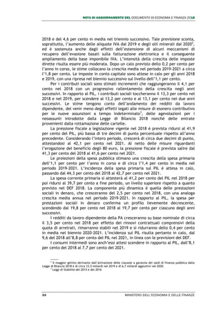 NOTA DI AGGIORNAMENTO DEL DOCUMENTO DI ECONOMIA E FINANZA 2018
34 MINISTERO DELL’ECONOMIA E DELLE FINANZE
2018 e del 4,6 per cento in media nel triennio successivo. Tale previsione sconta,
soprattutto, l’aumento delle aliquote IVA dal 2019 e degli olii minerali dal 20202
,
ed è sostenuta anche dagli effetti dell’estensione di alcuni meccanismi di
recupero dell’evasione basati sulla fatturazione elettronica e il conseguente
ampliamento della base imponibile IVA. L’intensità della crescita delle imposte
dirette risulta essere più moderata. Dopo un calo previsto dello 0,2 per cento per
l’anno in corso, le stime collocano la crescita media nel periodo 2019-2021 a circa
l’1,8 per cento. Le imposte in conto capitale sono attese in calo per gli anni 2018
e 2019, con una ripresa nel biennio successivo sul livello dell’1,1 per cento.
Per i contributi sociali sono stimati incrementi che raggiungeranno il 4,1 per
cento nel 2018 con un progressivo rallentamento della crescita negli anni
successivi. In rapporto al PIL, i contributi sociali toccheranno il 13,3 per cento nel
2018 e nel 2019, per scendere al 13,2 per cento e al 13,1 per cento nei due anni
successivi. Le stime tengono conto dell’andamento dei redditi da lavoro
dipendente, del venir meno degli effetti legati alle misure di esonero contributivo
per le nuove assunzioni a tempo indeterminato3
, delle agevolazioni per i
neoassunti introdotte dalla Legge di Bilancio 2018 nonché delle entrate
provenienti dalla rottamazione delle cartelle.
La pressione fiscale a legislazione vigente nel 2018 è prevista ridursi al 41,9
per cento del PIL, più bassa di tre decimi di punto percentuale rispetto all’anno
precedente. Considerando l’intero periodo, crescerà di circa due decimi di punto,
attestandosi al 42,1 per cento nel 2021. Al netto delle misure riguardanti
l’erogazione del beneficio degli 80 euro, la pressione fiscale è prevista salire dal
41,3 per cento del 2018 al 41,6 per cento nel 2021.
Le proiezioni della spesa pubblica stimano una crescita della spesa primaria
dell’1,1 per cento per l’anno in corso e di circa l’1,4 per cento in media nel
periodo 2019-2021. L’incidenza della spesa primaria sul PIL è attesa in calo,
passando dal 44,3 per cento del 2018 al 42,7 per cento nel 2021.
La spesa corrente primaria si attesterà al 41,2 per cento del PIL nel 2018 per
poi ridursi al 39,7 per cento a fine periodo, un livello superiore rispetto a quanto
previsto nel DEF 2018. La componente più dinamica è quella delle prestazioni
sociali in denaro, che cresceranno del 2,5 per cento nel 2018, con una analoga
crescita media annua nel periodo 2019-2021. In rapporto al PIL, la spesa per
prestazioni sociali in denaro conferma un profilo lievemente decrescente,
scendendo dal 19,8 per cento nel 2018 al 19,7 per cento per ciascuno degli anni
successivi.
I redditi da lavoro dipendente della PA cresceranno su base nominale di circa
il 3,5 per cento nel 2018 per effetto dei rinnovi contrattuali comprensivi della
quota di arretrati, rimarranno stabili nel 2019 e si ridurranno dello 0,4 per cento
in media nel biennio 2020-2021. L’incidenza sul PIL risulta pertanto in calo, dal
9,6 del 2018 all’8,8 per cento del PIL nel 2021, in linea con le previsioni del DEF.
I consumi intermedi sono anch’essi attesi scendere in rapporto al PIL, dall’8,1
per cento del 2018 al 7,7 per cento del 2021.
2
Il maggior gettito derivante dall’attivazione delle clausole a garanzia dei saldi di finanza pubblica dalla
Legge di Bilancio 2018 è di circa 12,5 miliardi nel 2019 e di 6,7 miliardi aggiuntivi nel 2020.
3
Leggi di Stabilità del 2015 e del 2016
 