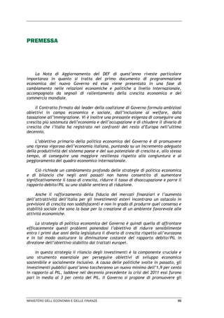 MINISTERO DELL’ECONOMIA E DELLE FINANZE III
PREMESSA
La Nota di Aggiornamento del DEF di quest’anno riveste particolare
importanza in quanto si tratta del primo documento di programmazione
economica del nuovo Governo ed essa viene presentata in una fase di
cambiamento nelle relazioni economiche e politiche a livello internazionale,
accompagnato da segnali di rallentamento della crescita economica e del
commercio mondiale.
Il Contratto firmato dai leader della coalizione di Governo formula ambiziosi
obiettivi in campo economico e sociale, dall’inclusione al welfare, dalla
tassazione all’immigrazione. Vi è inoltre una pressante esigenza di conseguire una
crescita più sostenuta dell’economia e dell’occupazione e di chiudere il divario di
crescita che l’Italia ha registrato nei confronti del resto d’Europa nell’ultimo
decennio.
L’obiettivo primario della politica economica del Governo è di promuovere
una ripresa vigorosa dell’economia italiana, puntando su un incremento adeguato
della produttività del sistema paese e del suo potenziale di crescita e, allo stesso
tempo, di conseguire una maggiore resilienza rispetto alla congiuntura e al
peggioramento del quadro economico internazionale.
Ciò richiede un cambiamento profondo delle strategie di politica economica
e di bilancio che negli anni passati non hanno consentito di aumentare
significativamente il tasso di crescita, ridurre il tasso di disoccupazione e porre il
rapporto debito/PIL su uno stabile sentiero di riduzione.
Anche il rafforzamento della fiducia dei mercati finanziari e l’aumento
dell’attrattività dell’Italia per gli investimenti esteri incontrano un ostacolo in
previsioni di crescita non soddisfacenti e non in grado di produrre quel consenso e
stabilità sociale che sono la base per la creazione di un ambiente favorevole alle
attività economiche.
La strategia di politica economica del Governo è quindi quella di affrontare
efficacemente questi problemi ponendosi l’obiettivo di ridurre sensibilmente
entro i primi due anni della legislatura il divario di crescita rispetto all’eurozona
e in tal modo assicurare la diminuzione costante del rapporto debito/PIL in
direzione dell’obiettivo stabilito dai trattati europei.
In questa strategia il rilancio degli investimenti è la componente cruciale e
uno strumento essenziale per perseguire obiettivi di sviluppo economico
sostenibile e socialmente inclusivo. A causa delle politiche svolte in passato, gli
investimenti pubblici quest’anno toccheranno un nuovo minimo dell’1,9 per cento
in rapporto al PIL, laddove nel decennio precedente la crisi del 2011 essi furono
pari in media al 3 per cento del PIL. Il Governo si propone di promuovere gli
 