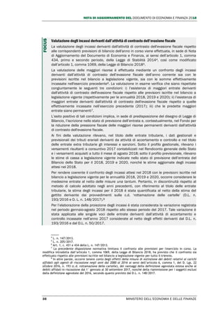 NOTA DI AGGIORNAMENTO DEL DOCUMENTO DI ECONOMIA E FINANZA 2018
38 MINISTERO DELL’ECONOMIA E DELLE FINANZE
Valutazione degli incassi derivanti dall’attività di contrasto dell’evasione fiscale
La valutazione degli incassi derivanti dall'attività di contrasto dell'evasione fiscale rispetto
alle corrispondenti previsioni di bilancio dell'anno in corso viene effettuata, in sede di Nota
di Aggiornamento del Documento di Economia e Finanza, ai sensi dell’articolo 1, comma
434, primo e secondo periodo, della Legge di Stabilità 20144, così come modificato
dall’articolo 1, comma 1069, della Legge di Bilancio 20185.
La valutazione delle maggiori risorse è effettuata mediante un confronto degli incassi
derivanti dall’attività di contrasto dell’evasione fiscale dell’anno corrente sia con le
previsioni iscritte nel bilancio a legislazione vigente, sia con le somme effettivamente
incassate nell'esercizio precedente6. La valutazione in esame verifica che siano rispettate
congiuntamente le seguenti tre condizioni: i) l’esistenza di maggiori entrate derivanti
dall'attività di contrasto dell'evasione fiscale rispetto alle previsioni iscritte nel bilancio a
legislazione vigente (rispettivamente per le annualità 2018, 2019 e 2020); ii) l’esistenza di
maggiori entrate derivanti dall'attività di contrasto dell'evasione fiscale rispetto a quelle
effettivamente incassate nell’esercizio precedente (2017); iii) che le predette maggiori
entrate siano permanenti7.
L’esito positivo di tali condizioni implica, in sede di predisposizione del disegno di Legge di
Bilancio, l’iscrizione nello stato di previsione dell’entrata e, contestualmente, nel Fondo per
la riduzione della pressione fiscale delle maggiori risorse permanenti derivanti dall'attività
di contrasto dell'evasione fiscale.
Ai fini della valutazione rilevano, nel titolo delle entrate tributarie, i dati gestionali e
previsionali dei tributi erariali derivanti da attività di accertamento e controllo e nel titolo
delle entrate extra tributarie gli interessi e sanzioni. Sotto il profilo gestionale, rilevano i
versamenti risultanti a consuntivo 2017 contabilizzati nel Rendiconto generale dello Stato
e i versamenti acquisiti a tutto il mese di agosto 2018; sotto il profilo previsionale, rilevano
le stime di cassa a legislazione vigente indicate nello stato di previsione dell’entrata del
Bilancio dello Stato per il 2018, 2019 e 2020, nonché le stime aggiornate degli incassi
attesi nel 2018.
Per rendere coerente il confronto degli incassi attesi nel 2018 con le previsioni iscritte nel
bilancio a legislazione vigente per le annualità 2018, 2019 e 2020, occorre considerare le
medesime entrate al netto delle misure una tantum. Pertanto, in discontinuità rispetto al
metodo di calcolo adottato negli anni precedenti, con riferimento al titolo delle entrate
tributarie, la stima degli incassi per il 2018 è stata quantificata al netto della stima del
gettito derivante dai provvedimenti sulla c.d. ‘rottamazione delle cartelle’ (D.L. n.
193/2016 e D. L. n. 148/2017).8
Per l’elaborazione della proiezione degli incassi è stata considerata la variazione registrata
nel periodo gennaio-agosto 2018 rispetto allo stesso periodo del 2017. Tale variazione è
stata applicata alle singole voci delle entrate derivanti dall’attività di accertamento e
controllo incassate nell’anno 2017 considerate al netto degli effetti derivanti dal D.L. n.
193/2016 e dal D.L. n. 50/2017.
4
L. n. 147/2013.
5
L. n. 205/2017.
6
Art. 1, c. 431 e 434 della L. n. 147/2013.
7
La precedente disposizione normativa limitava il confronto alle previsioni per l'esercizio in corso. La
modifica introdotta dall’articolo 1, comma 1069, della Legge di Bilancio 2018, ha previsto che il confronto sia
effettuato rispetto alle previsioni iscritte nel bilancio a legislazione vigente per tutto il triennio.
8
In altre parole, occorre tenere conto degli effetti delle misure di estinzione dei debiti relativi ai carichi
affidati agli agenti di riscossione negli anni dal 2000 al 2016 ai sensi dell’articolo 6, comma 1, del D. Lgs. 22
ottobre 2016, n. 193 (c.d. rottamazione delle cartelle), dei vantaggi della definizione agevolata estesa anche ai
debiti affidati in riscossione dal 1° gennaio al 30 settembre 2017, nonché della riammissione per i soggetti esclusi
dalla definizione agevolate del 2016, secondo quanto previsto dal D.L. n. 148/2017.
FOCUS
 