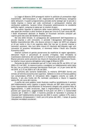 III. INDEBITAMENTO NETTO E DEBITO PUBBLICO
MINISTERO DELL’ECONOMIA E DELLE FINANZE 41
La Legge di Bilancio 2019 proseguirà inoltre le politiche di promozione degli
investimenti, dell’innovazione e del miglioramento dell’efficienza energetica
delle abitazioni. Il quadro programmatico prevede anche sostegni per le piccole e
medie imprese e risorse per code contrattuali e perequazioni relative alle
retribuzioni pubbliche. Saranno infine rifinanziate selettivamente le cosiddette
politiche vigenti, comprese le spese per le missioni di pace.
Per quanto riguarda le coperture delle nuove politiche, si opereranno tagli
alle spese dei ministeri e altre revisioni di spesa per circa lo 0,2 per cento del PIL.
I fondi attualmente destinati al Reddito di Inclusione verranno utilizzati per
coprire parte del costo del Reddito di Cittadinanza.
Dal lato delle entrate, in conseguenza dei cambiamenti dell’imposizione su
piccole imprese e utili reinvestiti, si prevede l’abrogazione dell’Imposta sul
Reddito Imprenditoriale (IRI), che doveva entrare in vigore nel 2019 con aliquota
al 24 per cento e che è ora superata dalla flat tax per le piccole imprese e
lavoratori autonomi. Alla luce della misura di riduzione dell’aliquota sugli utili
reinvestiti di prossima introduzione, si eliminerà inoltre l’Aiuto alla Crescita
Economica (ACE).
Ulteriori aumenti di gettito proverranno da modifiche di regimi agevolativi,
detrazioni fiscali e percentuali di acconto d’imposta. Sarà introdotta la
trasmissione elettronica dei corrispettivi e si interverrà sulle imposte ambientali.
Risorse potranno anche provenire da misure di risoluzione del contenzioso fiscale.
Le relative misure saranno dettagliate nella Legge di Bilancio 2019.
Partendo da deficit tendenziali pari all’1,2 per cento del PIL nel 2019, 0,7 nel
2020 e 0,5 nel 2021, la manovra punta a conseguire un indebitamento netto della
PA che, con un profilo comunque decrescente risulti pari al 2,4 per cento del PIL
nel 2019, al 2,1% nel 2020 e all’1,8% nel 2021.
In confronto allo scenario tendenziale, la manovra 2019-2021 fornirà uno
stimolo all’attività economica ben superiore. Sebbene le stime di finanza pubblica
non comprendano effetti di retroazione della maggiore crescita sul saldo di
bilancio, il più alto livello del PIL nominale contribuirà a ridurre il rapporto
debito/PIL nel corso del triennio.
Il profilo dei conti pubblici testé illustrato modifica sensibilmente il sentiero
dell’indebitamento netto rispetto a quanto indicato nel DEF dello scorso aprile.
Come rappresentato nella Relazione al Parlamento allegata alla presente Nota di
Aggiornamento, il saldo strutturale, dopo il miglioramento di 0,2 punti di PIL
previsto per quest’anno, peggiorerebbe di 0,8 punti nel 2019 e si manterrebbe
costante per il 2020 e il 2021. Il Governo prevede di riprendere il processo di
riduzione dell’indebitamento strutturale dal 2022 in avanti. Laddove il PIL reale e
l’occupazione oltrepassassero i livelli pre-crisi prima del 2021, i tempi di questa
riduzione verrebbero accelerati.
 