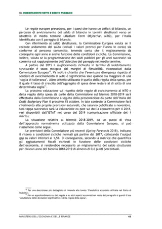 III. INDEBITAMENTO NETTO E DEBITO PUBBLICO
MINISTERO DELL’ECONOMIA E DELLE FINANZE 43
Le regole europee prevedono, per i paesi che hanno un deficit di bilancio, un
percorso di avvicinamento del saldo di bilancio in termini strutturali verso un
obiettivo di medio termine (Medium Term Objective, MTO), per l’Italia
identificato con il pareggio di bilancio.
Con riferimento al saldo strutturale, la Commissione Europea valuta se il
recente andamento del saldo (inclusi i valori previsti per l’anno in corso) sia
conforme al percorso consentito, tenendo conto che il miglioramento da
conseguire ogni anno è anche funzione delle condizioni cicliche. La Commissione,
inoltre, valuta se la programmazione dei saldi pubblici per gli anni successivi sia
coerente col raggiungimento dell’obiettivo del pareggio nel medio termine.
A partire dal 2015 il miglioramento richiesto in termini di indebitamento
strutturale è stato mitigato dai margini di flessibilità, riconosciuti dalla
Commissione Europea10
. Va inoltre chiarito che l’eventuale divergenza rispetto al
sentiero di avvicinamento al MTO è significativa solo quando sia maggiore di una
‘soglia di tolleranza’. Altro criterio utilizzato è quello della regola della spesa, per
il quale il tasso di crescita dell’aggregato di spesa deve restare al di sotto di una
determinata soglia11
.
La prossima valutazione sul rispetto delle regole di avvicinamento al MTO e
della regola della spesa da parte della Commissione sul biennio 2018-2019 sarà
effettuata dalla Commissione a seguito della presentazione da parte dell’Italia del
Draft Budgetary Plan il prossimo 15 ottobre. In tale contesto la Commissione farà
riferimento alle proprie previsioni autunnali, che saranno pubblicate a novembre.
Una tappa successiva sarà la valutazione ex-post sui dati a consuntivo per il 2018,
resi disponibili dall’ISTAT nel corso del 2019 (comunicazione ufficiale del 1
marzo).
La situazione relativa al biennio 2018-2019, da un punto di vista
dell’approccio normalmente utilizzato dalla Commissione Europea, si può
riassumere come segue.
Le previsioni della Commissione più recenti (Spring Forecasts 2018), indicano
il ritorno a condizioni cicliche normali già partire dal 2017, collocando l’output
gap su valori inferiori al 1,5%. Di conseguenza, secondo la matrice che quantifica
gli aggiustamenti fiscali richiesti in funzione delle condizioni cicliche
dell’economia, si renderebbe necessario un miglioramento del saldo strutturale
per ciascun anno del biennio 2018-2019 di almeno di 0,6 punti percentuali.
10
Per una descrizione più dettagliata si rimanda alla tavola ‘Flessibilità accordata all'Italia nel Patto di
Stabilità’.
11
Per un approfondimento su tali regole e su altri aspetti accennati nel resto del paragrafo si guardi il box
‘valutazione delle deviazioni significative e della regola della spesa’.
 