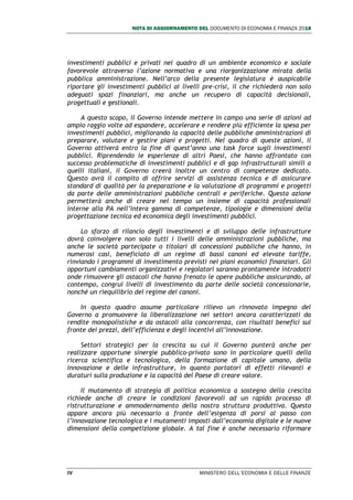NOTA DI AGGIORNAMENTO DEL DOCUMENTO DI ECONOMIA E FINANZA 2018
IV MINISTERO DELL’ECONOMIA E DELLE FINANZE
investimenti pubblici e privati nel quadro di un ambiente economico e sociale
favorevole attraverso l’azione normativa e una riorganizzazione mirata della
pubblica amministrazione. Nell’arco della presente legislatura è auspicabile
riportare gli investimenti pubblici ai livelli pre-crisi, il che richiederà non solo
adeguati spazi finanziari, ma anche un recupero di capacità decisionali,
progettuali e gestionali.
A questo scopo, il Governo intende mettere in campo una serie di azioni ad
ampio raggio volte ad espandere, accelerare e rendere più efficiente la spesa per
investimenti pubblici, migliorando la capacità delle pubbliche amministrazioni di
preparare, valutare e gestire piani e progetti. Nel quadro di queste azioni, il
Governo attiverà entro la fine di quest’anno una task force sugli investimenti
pubblici. Riprendendo le esperienze di altri Paesi, che hanno affrontato con
successo problematiche di investimenti pubblici e di gap infrastrutturali simili a
quelli italiani, il Governo creerà inoltre un centro di competenze dedicato.
Questo avrà il compito di offrire servizi di assistenza tecnica e di assicurare
standard di qualità per la preparazione e la valutazione di programmi e progetti
da parte delle amministrazioni pubbliche centrali e periferiche. Questa azione
permetterà anche di creare nel tempo un insieme di capacità professionali
interne alla PA nell’intera gamma di competenze, tipologie e dimensioni della
progettazione tecnica ed economica degli investimenti pubblici.
Lo sforzo di rilancio degli investimenti e di sviluppo delle infrastrutture
dovrà coinvolgere non solo tutti i livelli delle amministrazioni pubbliche, ma
anche le società partecipate o titolari di concessioni pubbliche che hanno, in
numerosi casi, beneficiato di un regime di bassi canoni ed elevate tariffe,
rinviando i programmi di investimento previsti nei piani economici finanziari. Gli
opportuni cambiamenti organizzativi e regolatori saranno prontamente introdotti
onde rimuovere gli ostacoli che hanno frenato le opere pubbliche assicurando, al
contempo, congrui livelli di investimento da parte delle società concessionarie,
nonché un riequilibrio del regime dei canoni.
In questo quadro assume particolare rilievo un rinnovato impegno del
Governo a promuovere la liberalizzazione nei settori ancora caratterizzati da
rendite monopolistiche e da ostacoli alla concorrenza, con risultati benefici sul
fronte dei prezzi, dell’efficienza e degli incentivi all’innovazione.
Settori strategici per la crescita su cui il Governo punterà anche per
realizzare opportune sinergie pubblico-privato sono in particolare quelli della
ricerca scientifica e tecnologica, della formazione di capitale umano, della
innovazione e delle infrastrutture, in quanto portatori di effetti rilevanti e
duraturi sulla produzione e la capacità del Paese di creare valore.
Il mutamento di strategia di politica economica a sostegno della crescita
richiede anche di creare le condizioni favorevoli ad un rapido processo di
ristrutturazione e ammodernamento della nostra struttura produttiva. Questo
appare ancora più necessario a fronte dell’esigenza di porsi al passo con
l’innovazione tecnologica e i mutamenti imposti dall’economia digitale e le nuove
dimensioni della competizione globale. A tal fine è anche necessario riformare
 