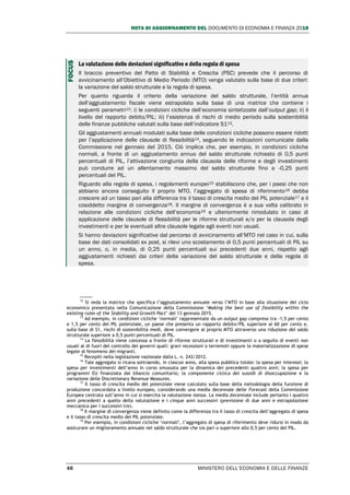 NOTA DI AGGIORNAMENTO DEL DOCUMENTO DI ECONOMIA E FINANZA 2018
46 MINISTERO DELL’ECONOMIA E DELLE FINANZE
La valutazione delle deviazioni significative e della regola di spesa
Il braccio preventivo del Patto di Stabilità e Crescita (PSC) prevede che il percorso di
avvicinamento all’Obiettivo di Medio Periodo (MTO) venga valutato sulla base di due criteri:
la variazione del saldo strutturale e la regola di spesa.
Per quanto riguarda il criterio della variazione del saldo strutturale, l’entità annua
dell’aggiustamento fiscale viene estrapolata sulla base di una matrice che contiene i
seguenti parametri12: i) le condizioni cicliche dell’economia sintetizzate dall’output gap; ii) il
livello del rapporto debito/PIL; iii) l’esistenza di rischi di medio periodo sulla sostenibilità
delle finanze pubbliche valutati sulla base dell’indicatore S113.
Gli aggiustamenti annuali modulati sulla base delle condizioni cicliche possono essere ridotti
per l’applicazione delle clausole di flessibilità14, seguendo le indicazioni comunicate dalla
Commissione nel gennaio del 2015. Ciò implica che, per esempio, in condizioni cicliche
normali, a fronte di un aggiustamento annuo del saldo strutturale richiesto di 0,5 punti
percentuali di PIL, l’attivazione congiunta della clausola delle riforme e degli investimenti
può condurre ad un allentamento massimo del saldo strutturale fino a -0,25 punti
percentuali del PIL.
Riguardo alla regola di spesa, i regolamenti europei15 stabiliscono che, per i paesi che non
abbiano ancora conseguito il proprio MTO, l’aggregato di spesa di riferimento16 debba
crescere ad un tasso pari alla differenza tra il tasso di crescita medio del PIL potenziale17 e il
cosiddetto margine di convergenza18. Il margine di convergenza è a sua volta calibrato in
relazione alle condizioni cicliche dell’economia19 e ulteriormente rimodulato in caso di
applicazione delle clausole di flessibilità per le riforme strutturali e/o per la clausola degli
investimenti e per le eventuali altre clausole legate agli eventi non usuali.
Si hanno deviazioni significative dal percorso di avvicinamento all’MTO nel caso in cui, sulla
base dei dati consolidati ex post, si rilevi uno scostamento di 0,5 punti percentuali di PIL su
un anno, o, in media, di 0,25 punti percentuali sui precedenti due anni, rispetto agli
aggiustamenti richiesti dai criteri della variazione del saldo strutturale e della regola di
spesa.
12
Si veda la matrice che specifica l’aggiustamento annuale verso l’MTO in base alla situazione del ciclo
economico presentata nella Comunicazione della Commissione ‘Making the best use of flexibility within the
existing rules of the Stability and Growth Pact’ del 13 gennaio 2015.
13
Ad esempio, in condizioni cicliche ‘normali’ rappresentate da un output gap compreso tra -1,5 per cento
e 1,5 per cento del PIL potenziale, un paese che presenta un rapporto debito/PIL superiore al 60 per cento e,
sulla base di S1, rischi di sostenibilità medi, deve convergere al proprio MTO attraverso una riduzione del saldo
strutturale superiore a 0,5 punti percentuali di PIL.
14
La flessibilità viene concessa a fronte di riforme strutturali e di investimenti o a seguito di eventi non
usuali al di fuori del controllo dei governi quali: gravi recessioni o terremoti oppure la materializzazione di spese
legate al fenomeno dei migranti.
15
Recepiti nella legislazione nazionale dalla L. n. 243/2012.
16
Tale aggregato si ricava sottraendo, in ciascun anno, alla spesa pubblica totale: la spesa per interessi; la
spesa per investimenti dell’anno in corso smussata per la dinamica dei precedenti quattro anni; la spesa per
programmi EU finanziata dal bilancio comunitario; la componente ciclica dei sussidi di disoccupazione e la
variazione delle Discretionary Revenue Measures.
17
Il tasso di crescita medio del potenziale viene calcolato sulla base della metodologia della funzione di
produzione concordata a livello europeo, considerando una media decennale delle Forecast della Commissione
Europea centrata sull’anno in cui si esercita la valutazione stessa. La media decennale include pertanto i quattro
anni precedenti a quello della valutazione e i cinque anni successivi (previsione di due anni e estrapolazione
meccanica per i successivi tre).
18
Il margine di convergenza viene definito come la differenza tra il tasso di crescita dell’aggregato di spesa
e il tasso di crescita medio del PIL potenziale.
19
Per esempio, in condizioni cicliche ‘normali’, l’aggregato di spesa di riferimento deve ridursi in modo da
assicurare un miglioramento annuale nel saldo strutturale che sia pari o superiore allo 0,5 per cento del PIL.
FOCUS
 