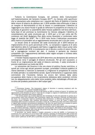 III. INDEBITAMENTO NETTO E DEBITO PUBBLICO
MINISTERO DELL’ECONOMIA E DELLE FINANZE 47
Tuttavia la Commissione Europea, nel contesto delle Comunicazioni
sull’implementazione del Semestre Europeo 201720
, ha ritenuto utile specificare
che la valutazione sulla compliance con i requisiti del Patto di Stabilità e Crescita
delle misure di bilancio da adottare per il 2018 sarebbe stata effettuata in base a
un margine di discrezionalità al fine di tenere in considerazione l’obiettivo di
raggiungere una stance fiscale in grado di rafforzare le prospettive di crescita e al
contempo di garantire la sostenibilità delle finanze pubbliche nell’Area dell’Euro.
Sulla base di tali premesse la Commissione ha ritenuto adeguato l’obiettivo di
consolidamento del saldo strutturale per il 2018 pari a 0,3 per cento del PIL
contenuto nel Draft Budgetary Plan dello scorso Novembre e confermato nella
legge di stabilità del 201821
. Per il 2019 resta ferma l’indicazione proveniente
dalla matrice di procedere ad un aggiustamento strutturale pari a 0,6 per cento.
Le attuali stime di variazione del saldo strutturale per il 2018 indicano un
miglioramento di 0,2 punti percentuali di PIL. La variazione è appena al di sotto
dall’obiettivo dello 0,3 perseguito dall’Italia e suggellato dalle misure prese nella
legge di stabilità del 2018; lo scostamento non è dovuto a scelte di natura fiscale,
ma a sopraggiunte revisioni dei dati. Il risultato è pertanto da ritenersi
compatibile con l’aggiustamento delineato dalle regole europee e richiesto dalla
Commissione Europea.
L’iniziale impulso espansivo del 2019 determina una deviazione dal sentiero di
convergenza verso il pareggio di bilancio strutturale. Per gli anni successivi, a
fronte di un miglioramento del saldo di bilancio nominale, il saldo strutturale è
previsto stabilizzarsi sul livello del 2019.
La valutazione del Governo è che una stance di politica fiscale restrittiva, e
quindi più vicina agli attuali parametri europei, priverebbe il bilancio pubblico di
risorse destinate a rilanciare la domanda e a migliorare le prospettive di crescita
di medio periodo e la sostenibilità sociale. Quest’orientamento è supportato dalla
convinzione che l’economia italiana sia ancora ben lontana dalla piena
occupazione delle risorse e che la persistente debolezza delle condizioni cicliche
non sia adeguatamente colta dalle stime prodotte dalla metodologia ufficiale per
la stima del prodotto potenziale e dell’output gap22
.
20
Commissione Europea, ‘The Commission’s degree of discretion in assessing compliance with the
preventive arm of the SGP’, Ares(2017)3232809-28/06/2017.
21
Al contempo, la Commissione all’interno dell’opinion sul DPB ha richiesto al Governo ‘di realizzare tale
aggiustamento senza deviazioni di sorta in modo tale da coniugare le esigenze di stabilizzazione dell’economia
con le sfide della sostenibilità delle finanze pubbliche’.
22
Nel recente passato una revisione apportata alla metodologia di stima del potenziale ha portato ad un
riavvicinamento delle stime effettuate dalla Commissione rispetto alle valutazioni effettuate dal Dipartimento
del Tesoro. Pur riconoscendo l’apertura manifestata dalla Commissione, le differenze permangono portando a
misurazioni ancora divergenti sulle condizioni dell’economia italiana. Le stime del Tesoro si basano sulla
metodologia della funzione di produzione concordata a livello UE, ma differiscono dalle stime della Commissione
in ragione della previsione macroeconomica sottostante e del fatto che quest’ultima ha un orizzonte di quattro
anni (chiudendosi nel 2021) mentre le previsioni della Commissione non vanno oltre il 2019.
Nel settembre 2017, la Commissione ha avviato una procedura volta al miglioramento della metodologia di
stima del prodotto potenziale, integrando considerazioni country-specific. Nell’ambito di tale procedura, l’Italia
ha chiesto e ottenuto modifiche nella stima del Non-Accelerating Wage Rate of Unemployment (NAWRU) e del
trend della Produttività Totale dei Fattori (TFP).
In particolare, per quanto riguarda il modello sottostante la stima del NAWRU, la Commissione ha
riconosciuto che la procedura con cui di norma il MEF seleziona i parametri di inizializzazione delle varianze dei
fattori latenti (si veda a questo proposito il Riquadro ‘Sensitività del NAWRU ai parametri di inizializzazione dei
fattori latenti’ pubblicato nel DEF 2015) è preferibile alla prassi attualmente in uso dalla Commissione basata su
 