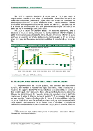 III. INDEBITAMENTO NETTO E DEBITO PUBBLICO
MINISTERO DELL’ECONOMIA E DELLE FINANZE 51
Nel 2020 il rapporto debito/PIL è atteso pari al 128,1 per cento. Il
miglioramento rispetto al 2019 (circa 1,9 punti del PIL) è dovuto ad una ancor più
forte crescita nominale, prevista al 3,5 per cento e ad un calo del fabbisogno del
settore pubblico di circa 0,4 punti percentuali di PIL. La stima incorpora l’ipotesi
di riduzione delle disponibilità liquide del Tesoro per oltre lo 0,1 per cento del PIL
e di introiti da privatizzazioni e da altri proventi finanziari per circa lo 0,3 per
cento del PIL in entrambi gli anni 2019 e 2020.
Nel 2021 è attesa un’ulteriore discesa del rapporto debito/PIL, che si
attesterà al 126,7 per cento, risultando 1,3 punti percentuali inferiore rispetto al
2020. Il ritmo di discesa del rapporto debito/PIL sarà ilivemente inferiore a quella
dell’anno precedente, per effetto della crescita nominale, pari al 3,1 per cento, e
di un lieve calo del fabbisogno del settore pubblico di circa lo 0,2 per cento del
PIL.
FIGURA III.1: ANDAMENTO DEL RAPPORTO DEBITO/PIL AL LORDO E AL NETTO DEGLI AIUTI EUROPEI
Fonte: Elaborazioni MEF su dati ISTAT e Banca d’Italia.
III.4 LA REGOLA DEL DEBITO E GLI ALTRI FATTORI RILEVANTI
La programmazione dei bilanci pubblici, nel contesto dell’ordinamento
europeo, deve tendere a rispettare la regola del debito, volta ad assicurare la
riduzione del rapporto debito/PIL fino a portarlo ad un livello del 60 per cento. Un
tale obiettivo può essere conseguito da un lato operando sulla crescita economica
(dunque sul denominatore del rapporto) attraverso opportune misure, dall’altro
migliorando il saldo di bilancio dei conti pubblici24
. A prescindere dalle regole
europee sussiste l’esigenza fondamentale di ridurre il debito pubblico; tuttavia,
nel corso degli ultimi anni, la profonda crisi economica e un’estrema gradualità
della ripresa, accompagnata da un basso tasso d’inflazione, sconsigliavano
l’effettuazione di manovre di correzione fiscale troppo pronunciate che, in ultima
24
Sulla dinamica del debito incidono anche i proventi in conto capitale e altre voci che riducono il
fabbisogno delle amministrazioni pubbliche.
-4
-2
0
2
4
6
8
10
12
100
105
110
115
120
125
130
135
140
2008 2009 2010 2011 2012 2013 2014 2015 2016 2017 2018 2019 2020 2021
p.pdiPIL
%sulPIL
Var. del rapporto Debito/PIL (asse dx)
Debito/PIL (al lordo)
Debito/PIL (al netto)
 