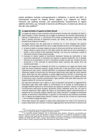NOTA DI AGGIORNAMENTO DEL DOCUMENTO DI ECONOMIA E FINANZA 2018
52 MINISTERO DELL’ECONOMIA E DELLE FINANZE
analisi sarebbero risultate controproducenti e deflattive. A partire dal 2015, la
Commissione europea ha redatto diversi rapporti (c.d. rapporto sui fattori
rilevanti) con cadenza annuale, che sostanzialmente riconoscevano le ragioni
addotte dall’Italia, pur invitando il Governo ad effettuare un’azione più decisa sul
lato dei conti pubblici25
.
La regola del debito e il rapporto sui fattori rilevanti
La regola del debito è stata introdotta nell’ordinamento europeo dal cosiddetto Six Pack, è
stata recepita a livello nazionale con la legge di attuazione del principio dell’equilibrio di
bilancio in Costituzione (L. n. 243/2012) ed è entrata completamente a regime nel 2015,
dopo il periodo triennale di transizione avviato, per l’Italia, nel 2012, con l’uscita dalla
procedura per disavanzi eccessivi.
La regola prevede che, per assicurare la riduzione ad un ritmo adeguato del rapporto
debito/PIL verso la soglia del 60 per cento, venga rispettato almeno uno dei seguenti criteri:
 la parte di debito in eccesso rispetto al valore di riferimento del 60 per cento del PIL deve
essere ridotta su base annua di 1/20 della media dei valori dei tre anni antecedenti a
quello in corso (criterio di tipo backward looking) o nei due anni successivi a quello di
riferimento (criterio di tipo forward looking).
 l’eccesso di debito rispetto al benchmark backward looking sia attribuibile al ciclo
economico (utilizzando un indicatore che esprime il rapporto debito/PIL che si sarebbe
ottenuto se nei precedenti tre anni il numeratore venisse corretto per l’impatto del ciclo
economico e il PIL nominale al denominatore fosse cresciuto allo stesso ritmo del
prodotto potenziale).
A partire dal Programma di Stabilità del 2016, la compliance con regola del debito sulla
base del criterio backward looking o quello corretto per il ciclo economico viene valutata
interamente su dati ‘storici’ notificati dall’ISTAT. La valutazione della regola del debito viene
effettuata rispetto al benchmark più favorevole determinato sulla base dei criteri descritti
sopra. Sulla base dei dati pubblicati in questo Aggiornamento del DEF, il benchmark più
favorevole risulta essere quello forward looking in cui la compliance con la regola nell’anno
di riferimento viene misurata quantificando il gap prodotto sulla base delle proiezioni del
rapporto debito/PIL nei due anni successivi.
Sia nella fase transitoria, sia a regime, in caso di deviazione dal sentiero di aggiustamento
individuato sulla base della regola, la Commissione ha la facoltà di raccomandare al
Consiglio ECOFIN l’apertura di una procedura per disavanzi eccessivi. Tuttavia, il Trattato sul
Funzionamento dell’Unione Europea, all’articolo 126(3), stabilisce anche che, nel caso di
mancata osservanza della regola del debito, la Commissione elabori preliminarmente un
rapporto ad hoc nel quale vengono riportati tutti i fattori rilevanti26 a spiegare la deviazione
rispetto al benchmark. Nell’emettere un giudizio la Commissione può pertanto concludere
che, in ragione dei suddetti fattori rilevanti, il paese - anche se non in linea con il benchmark
– non ha violato la regola del debito.
Prima della stesura del rapporto il paese sotto osservazione ha modo di far pervenire le
proprie osservazioni per motivare il mancato raggiungimento del benchmark di riduzione del
25
Per una descrizione più tecnica della regola e per una sintesi dell’interlocuzione tra Commissione e Italia
si veda il box “La regola del debito e il rapporto sui fattori rilevanti”.
26
La normativa europea stabilisce, che la Commissione possa desistere dall’aprire una procedura per
disavanzi eccessivi tenendo conto dell’esistenza di fattori rilevanti quali: le condizioni economiche di medio-
termine, l’aderenza alle regole dettate dal Patto di Stabilità e Crescita, la dinamica e la sostenibilità del debito
pubblico nel medio periodo. Inoltre, ciascuno Stato membro può proporre al Consiglio e alla Commissione degli
specifici fattori rilevanti a giustificazione della deviazione dal rispetto delle regole.
FOCUS
 