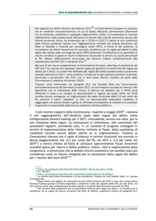 NOTA DI AGGIORNAMENTO DEL DOCUMENTO DI ECONOMIA E FINANZA 2018
54 MINISTERO DELL’ECONOMIA E DELLE FINANZE
Nel rapporto sui fattori rilevanti del febbraio 2017
30
, la Commissione Europea ha concluso
che le condizioni macroeconomiche, tra cui la bassa inflazione, permanevano sfavorevoli
ma, al contempo, risultavano in graduale miglioramento. Inoltre, ha evidenziato un marcato
rallentamento nella prosecuzione dell’azione di stimolo alla crescita economica dovuta alle
riforme strutturali. Infine, ha evidenziato per il 2016 e il 2017 il rischio di non conformità
delle finanze pubbliche italiane con l’aggiustamento richiesto dal braccio preventivo del
Patto di Stabilità e Crescita per convergere verso l’MTO. A fronte di tali evidenze, la
concessione dei fattori rilevanti per la mancata compliance con la regola del debito è stata
legata alla ripresa della convergenza verso l’MTO attraverso l’introduzione di un pacchetto di
misure correttive in grado di ridurre il disavanzo strutturale di almeno 0,2 punti percentuali
di PIL. Misure effettivamente annunciate dal Governo italiano contestualmente alla
pubblicazione del DEF 2017 nell’Aprile 2017
31
.
Alla luce di tali misure supplementari, la Commissione Europea, nella fase di valutazione del
DEF 2017 ha ritenuto non necessari ulteriori passi per garantire la conformità alla regola del
debito per il 2015. La conformità dell'Italia alla regola del debito sarebbe stata nuovamente
valutata nell'autunno 2017, come avviene in occasione di ogni esercizio previsivo (invernale,
autunnale e primaverile). Nel 2017 non ci sono state ulteriori iniziative da parte della
Commissione in relazione all’articolo 126(3).
Tuttavia, come menzionato nel paragrafo III.2, nel contesto delle sue Comunicazioni
sull’implementazione del Semestre Europeo 2017, la Commissione europea ha ritenuto utile
specificare che la valutazione delle misure di bilancio da adottare per il 2018 verrà
effettuata in base a un margine di discrezionalità in ragione del quale l’Italia nel 2018
avrebbe dovuto conseguire un miglioramento del saldo strutturale dello 0,3 per cento del
PIL (anziché il valore “tabellare” di 0,6). La discrezionalità sottendeva l’obiettivo di
raggiungere una stance fiscale in grado di rafforzare le prospettive di crescita e al contempo
di garantire la sostenibilità delle finanze pubbliche nell’Area dell’Euro.
Il più recente rapporto della Commissione, risalente a maggio 201832
, valutava
il non raggiungimento dell’obiettivo posto dalla regola del debito (nella
configurazione forward looking) per il 2017, concludendo, ancora una volta, per la
non violazione della regola. La motivazione si conformava, alle conclusioni dei
precedenti rapporti, prendendo atto, in un contesto di progressi conseguiti in
termini di implementazione delle riforme richieste al Paese, della sussistenza di
condizioni cicliche ancora deboli (anche se in miglioramento). Tuttavia la
Commissione rilevava che il saldo di bilancio in termini strutturali era previsto in
deciso peggioramento (da -0,5 per cento del PIL nel 2015 a -2,0 per cento nel
201933
) e veniva chiesto all’Italia di utilizzare sopravvenienze fiscali favorevoli
(windfall gains) per ridurre il debito pubblico; inoltre, visto il miglioramento della
congiuntura, si annunciava che la debole crescita economica non sarebbe stata più
considerata come un fattore mitigante per la valutazione della regola del debito
per i risultati dell’anno 201834,35
.
30
https://ec.europa.eu/info/sites/info/files/com2017_106_en_act_part1_v6.pdf.
31
D.L. 50/2017.
32
https://ec.europa.eu/info/files/126-3-commission-report-italy-23-may-2018_pl
33
La recente prassi della Commissione è di non considerare l’impatto sui conti pubblici delle c.d. clausole
di salvaguardia.
34
Quest’ultima sarà oggetto di valutazione ex-post nella primavera del 2019 in base alla configurazione
backward looking (quando si renderà disponibile a consuntivo il dato del rapporto debito/PIL per tale anno), ma
sarà valutata anche nella configurazione forward looking in occasione delle previsioni autunnali del 2018.
35
Nel contesto della valutazione che la Commissione effettua sulla regola del debito, va ricordato che la
compliance con le regole del braccio preventivo del Patto di Stabilità, argomento trattato nel paragrafo III.2,
 