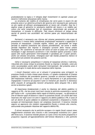 PREMESSA
MINISTERO DELL’ECONOMIA E DELLE FINANZE V
profondamente la logica e il disegno degli investimenti in capitale umano per
favorire l’efficiente allocazione delle risorse.
Lo strumento del reddito di cittadinanza che verrà posto in essere fin dal
prossimo anno è un obiettivo primario del governo ed è necessario per assicurare
un più rapido ed efficace accompagnamento al lavoro dei cittadini. Esso ha il
duplice scopo di garantire la necessaria mobilità del lavoro e un reddito per
coloro che nelle complicate fasi di transizione, determinate dai processi di
innovazione, si trovano in difficoltà. Tale misura eliminerà al tempo stesso
sacche di povertà non accettabili nel settimo paese più industrializzato del
mondo.
Parimenti è necessaria una riforma del sistema pensionistico allo scopo di
promuovere il rinnovo delle competenze professionali necessarie a supportare il
processo di innovazione. L’attuale regime, infatti, pur garantendo nel lungo
periodo la stabilità finanziaria del sistema previdenziale, nel breve e medio
periodo impedisce alle imprese il fisiologico turnover delle risorse umane
impiegate. Per consentire al mercato del lavoro di stare al passo con i progressi
tecnologici è oggi necessario accelerare e non ritardare questo processo e dare
spazio alle nuove generazioni interrompendo il paradosso per il quale giovani,
anche con elevata istruzione, rimangono fuori dal mondo produttivo mentre le
generazioni più anziane non possono uscirne.
Infine è necessario semplificare il sistema di tassazione diretta e indiretta,
riducendo allo stesso tempo la pressione fiscale su imprese e famiglie, come più
volte raccomandato anche dalle istituzioni internazionali. Dal prossimo anno si
inizierà ad agire in modo deciso sulla tassazione delle imprese.
I vincoli finanziari entro cui si attuerà il programma sono stringenti: la
pressione fiscale in Italia rimane assai elevata, e il quadro tendenziale di finanza
pubblica, ereditato dal precedente governo, prevede un ulteriore inasprimento
dell’imposizione indiretta, contro cui il nuovo Parlamento si è già pronunciato,
impegnando il Governo ad assumere tutte le iniziative per favorire il disinnesco
delle clausole di salvaguardia inerenti all'aumento delle aliquote IVA e delle
accise su benzina e gasoli.
Di importanza fondamentale è anche la riduzione del debito pubblico in
rapporto al PIL, che da ormai trent’anni vincola le politiche economiche e sociali
dell’Italia e che - a prescindere dalle regole di bilancio europee - va affrontato al
fine di liberare spazi di bilancio e ridurre la pressione fiscale. Gli ultimi dati Istat
mostrano che negli scorsi tre anni il rapporto fra debito pubblico e PIL è sceso di
soli sei decimi di punto sebbene le condizioni economiche e finanziarie a livello
europeo ed internazionale fossero nel complesso favorevoli. Il Governo intende
seguire un approccio che combini responsabilità fiscale e stimolo alla crescita,
assicurando una graduale riduzione del rapporto debito/PIL.
È altresì necessario che le politiche europee e le regole fiscali comuni siano
maggiormente orientate alla crescita e alla convergenza economica fra i paesi
dell’Area euro. Il Governo intende giocare un ruolo critico ma anche propositivo e
propulsivo riguardo all’approfondimento dell’Unione Monetaria e alle politiche
 