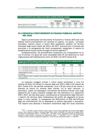 NOTA DI AGGIORNAMENTO DEL DOCUMENTO DI ECONOMIA E FINANZA 2018
56 MINISTERO DELL’ECONOMIA E DELLE FINANZE
TAVOLA III.8:RISPETTO DELLA REGOLA DEL DEBITO: CRITERIO FORWARD LOOKING
Scenario
Tendenziale Programmatico
2017 2018 2019 2017 2018 2019
Debito nell'anno t+2 (% del PIL) 129,2 126,7 124,6 130,0 128,1 126,7
Gap rispetto al benchmark forward looking (% del PIL) 4,9 3,1 2,4 5,7 4,2 3,9
III.5 PRINCIPALI PROVVEDIMENTI DI FINANZA PUBBLICA ADOTTATI
NEL 2018
Dopo la presentazione del Documento di Economia e Finanza 2018 sono stati
adottati diversi provvedimenti con carattere di urgenza. Tra questi, i principali
prevedono: ulteriori misure in favore delle popolazioni residenti nei territori
interessati dagli eventi sismici del 2016 e del 2017; interventi per il contrasto del
precariato e la salvaguardia dei livelli occupazionali; disposizioni in materia di
semplificazione fiscale nonché proroghe di termini legislativi36
.
Complessivamente, tali provvedimenti comportano una ricomposizione tra le
voci di entrata e di spesa del conto consolidato della PA che determina un lieve
miglioramento dell’indebitamento netto nel 2018 e nel 2019 (Tavola III.8).
TAVOLA III.9: EFFETTI CUMULATI DEGLI ULTIMI PROVVEDIMENTI VARATI NEL 2018 SULL'INDEBITAMENTO
NETTO DELLA PA (valori in milioni; al lordo degli oneri riflessi)
2018 2019 2020 2021
D.L. n. 55/2018 (convertito dalla L. n. 89/2018) 0 0 0 0
D.L. n. 87/2018 (convertito dalla L. n. 96/2018) 4 29 0 0
D.L. n. 91/2018 (convertito dalla L. n. 108/2018) 0 1 0 0
INDEBITAMENTO NETTO 4 29 0 0
In % del PIL 0 0 0 0
Nota: Il rapporto al PIL è calcolato sulle previsioni del quadro tendenziale. Eventuali imprecisioni derivano da
arrotondamenti.
Le coperture (maggiori entrate e minori spese) ammontano a circa 0,4
miliardi nel 2018, 0,9 miliardi in ciascuno degli anni 2019 e 2020 e 0,8 miliardi nel
2021 (Tavola III.9). Nel periodo considerato, circa il 50 per cento di tali risorse è
ottenuto da misure sul versante delle entrate, tra le quali rientrano, in
particolare, quelle che dispongono l’incremento del prelievo erariale unico sugli
apparecchi per il gioco d’azzardo collegati alla rete telematica (c.d. apparecchi
AWP e WLP). Dal lato della spesa, contribuiscono al finanziamento degli interventi
i risparmi che derivano dalla rimodulazione del profilo dei pagamenti di alcune
spese in conto capitale, in conseguenza del differimento al 2020 dell’efficacia
degli atti amministrativi che ne dispongono la relativa esecuzione e attuazione.
Tali risparmi sono destinati a finanziare investimenti degli Enti locali attraverso
36
D.L. n. 55/2018, recante ‘Ulteriori misure urgenti a favore delle popolazioni dei territori delle Regioni
Abruzzo, Lazio, Marche ed Umbria, interessati dagli eventi sismici verificatisi a far data dal 24 agosto 2016’,
convertito con modificazioni dalla L. n. 89/2018; D.L. n. 87/2018, recante ‘Disposizioni urgenti per la dignità dei
lavoratori e delle imprese’, convertito con modificazioni dalla L. n. 96/2018 e il D.L. n. 91/2018, recante
‘Proroga di termini previsti da disposizioni legislative’, convertito con modificazioni dalla L. n. 108/2018.
 