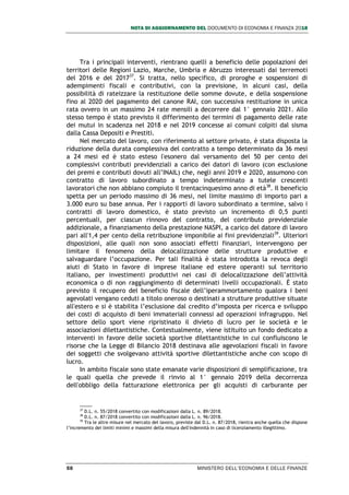 NOTA DI AGGIORNAMENTO DEL DOCUMENTO DI ECONOMIA E FINANZA 2018
58 MINISTERO DELL’ECONOMIA E DELLE FINANZE
Tra i principali interventi, rientrano quelli a beneficio delle popolazioni dei
territori delle Regioni Lazio, Marche, Umbria e Abruzzo interessati dai terremoti
del 2016 e del 201737
. Si tratta, nello specifico, di proroghe e sospensioni di
adempimenti fiscali e contributivi, con la previsione, in alcuni casi, della
possibilità di rateizzare la restituzione delle somme dovute, e della sospensione
fino al 2020 del pagamento del canone RAI, con successiva restituzione in unica
rata ovvero in un massimo 24 rate mensili a decorrere dal 1° gennaio 2021. Allo
stesso tempo è stato previsto il differimento dei termini di pagamento delle rate
dei mutui in scadenza nel 2018 e nel 2019 concesse ai comuni colpiti dal sisma
dalla Cassa Depositi e Prestiti.
Nel mercato del lavoro, con riferimento al settore privato, è stata disposta la
riduzione della durata complessiva del contratto a tempo determinato da 36 mesi
a 24 mesi ed è stato esteso l'esonero dal versamento del 50 per cento dei
complessivi contributi previdenziali a carico dei datori di lavoro (con esclusione
dei premi e contributi dovuti all’INAIL) che, negli anni 2019 e 2020, assumono con
contratto di lavoro subordinato a tempo indeterminato a tutele crescenti
lavoratori che non abbiano compiuto il trentacinquesimo anno di età38
. Il beneficio
spetta per un periodo massimo di 36 mesi, nel limite massimo di importo pari a
3.000 euro su base annua. Per i rapporti di lavoro subordinato a termine, salvo i
contratti di lavoro domestico, è stato previsto un incremento di 0,5 punti
percentuali, per ciascun rinnovo del contratto, del contributo previdenziale
addizionale, a finanziamento della prestazione NASPI, a carico del datore di lavoro
pari all'1,4 per cento della retribuzione imponibile ai fini previdenziali39
. Ulteriori
disposizioni, alle quali non sono associati effetti finanziari, intervengono per
limitare il fenomeno della delocalizzazione delle strutture produttive e
salvaguardare l’occupazione. Per tali finalità è stata introdotta la revoca degli
aiuti di Stato in favore di imprese italiane ed estere operanti sul territorio
italiano, per investimenti produttivi nei casi di delocalizzazione dell’attività
economica o di non raggiungimento di determinati livelli occupazionali. È stato
previsto il recupero del beneficio fiscale dell’iperammortamento qualora i beni
agevolati vengano ceduti a titolo oneroso o destinati a strutture produttive situate
all'estero e si è stabilita l’esclusione dal credito d’imposta per ricerca e sviluppo
dei costi di acquisto di beni immateriali connessi ad operazioni infragruppo. Nel
settore dello sport viene ripristinato il divieto di lucro per le società e le
associazioni dilettantistiche. Contestualmente, viene istituito un fondo dedicato a
interventi in favore delle società sportive dilettantistiche in cui confluiscono le
risorse che la Legge di Bilancio 2018 destinava alle agevolazioni fiscali in favore
dei soggetti che svolgevano attività sportive dilettantistiche anche con scopo di
lucro.
In ambito fiscale sono state emanate varie disposizioni di semplificazione, tra
le quali quella che prevede il rinvio al 1° gennaio 2019 della decorrenza
dell'obbligo della fatturazione elettronica per gli acquisti di carburante per
37
D.L. n. 55/2018 convertito con modificazioni dalla L. n. 89/2018.
38
D.L. n. 87/2018 convertito con modificazioni dalla L. n. 96/2018.
39
Tra le altre misure nel mercato del lavoro, previste dal D.L. n. 87/2018, rientra anche quella che dispone
l’incremento dei limiti minimi e massimi della misura dell'indennità in caso di licenziamento illegittimo.
 