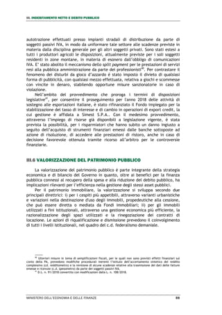 III. INDEBITAMENTO NETTO E DEBITO PUBBLICO
MINISTERO DELL’ECONOMIA E DELLE FINANZE 59
autotrazione effettuati presso impianti stradali di distribuzione da parte di
soggetti passivi IVA, in modo da uniformare tale settore alle scadenze previste in
materia dalla disciplina generale per gli altri soggetti privati. Sono stati estesi a
tutti i produttori agricoli le disposizioni, attualmente previste per i soli soggetti
residenti in zone montane, in materia di esonero dall’obbligo di comunicazioni
IVA. E’ stato abolito il meccanismo dello split payment per le prestazioni di servizi
resi alla pubblica amministrazione da parte dei professionisti40
. Per contrastare il
fenomeno dei disturbi da gioco d’azzardo è stato imposto il divieto di qualsiasi
forma di pubblicità, con qualsiasi mezzo effettuata, relativa a giochi e scommesse
con vincite in denaro, stabilendo opportune misure sanzionatorie in caso di
violazione.
Nell’ambito del provvedimento che proroga i termini di disposizioni
legislative41
, per consentire il proseguimento per l'anno 2018 delle attività di
sostegno alle esportazioni italiane, è stato rifinanziato il Fondo impiegato per la
stabilizzazione del tasso di interesse e di cambio in operazioni di export credit, la
cui gestione è affidata a Simest S.P.A.. Con il medesimo provvedimento,
attraverso l’impiego di risorse già disponibili a legislazione vigente, è stata
prevista la possibilità, per i risparmiatori che hanno subito un danno ingiusto a
seguito dell’acquisto di strumenti finanziari emessi dalle banche sottoposte ad
azione di risoluzione, di accedere alle prestazioni di ristoro, anche in caso di
decisione favorevole ottenuta tramite ricorso all’arbitro per le controversie
finanziarie.
III.6 VALORIZZAZIONE DEL PATRIMONIO PUBBLICO
La valorizzazione del patrimonio pubblico è parte integrante della strategia
economica e di bilancio del Governo in quanto, oltre ai benefici per la finanza
pubblica connessi al recupero della spesa e alla riduzione del debito pubblico, ha
implicazioni rilevanti per l’efficienza nella gestione degli stessi asset pubblici.
Per il patrimonio immobiliare, la valorizzazione si sviluppa secondo due
principali direttrici: i) per i cespiti più appetibili, attraverso varianti urbanistiche
e variazioni nella destinazione d'uso degli immobili, propedeutiche alla cessione,
che può essere diretta o mediata da Fondi immobiliari; ii) per gli immobili
utilizzati a fini istituzionali, attraverso una gestione economica più efficiente, la
razionalizzazione degli spazi utilizzati e la rinegoziazione dei contratti di
locazione. Le azioni di riqualificazione e dismissione prevedono il coinvolgimento
di tutti i livelli istituzionali, nel quadro del c.d. federalismo demaniale.
40
Ulteriori misure in tema di semplificazioni fiscali, per le quali non sono previsti effetti finanziari sul
conto della PA, prevedono modifiche procedurali inerenti l’istituto dell’accertamento sintetico del reddito
complessivo (cd. redditometro) e la revisione di alcune scadenze relative alla trasmissione dei dati delle fatture
emesse e ricevute (c.d. spesometro) da parte dei soggetti passivi IVA.
41
D.L. n. 91/2018 convertito con modificazioni dalla L. n. 108/2018.
 