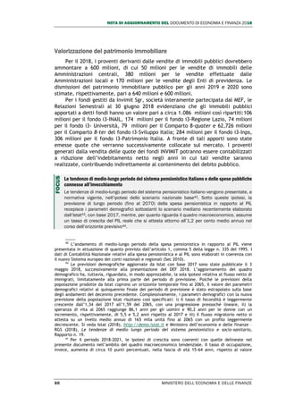 NOTA DI AGGIORNAMENTO DEL DOCUMENTO DI ECONOMIA E FINANZA 2018
60 MINISTERO DELL’ECONOMIA E DELLE FINANZE
Valorizzazione del patrimonio immobiliare
Per il 2018, i proventi derivanti dalle vendite di immobili pubblici dovrebbero
ammontare a 600 milioni, di cui 50 milioni per le vendite di immobili delle
Amministrazioni centrali, 380 milioni per le vendite effettuate dalle
Amministrazioni locali e 170 milioni per le vendite degli Enti di previdenza. Le
dismissioni del patrimonio immobiliare pubblico per gli anni 2019 e 2020 sono
stimate, rispettivamente, pari a 640 milioni e 600 milioni.
Per i fondi gestiti da Invimit Sgr, società interamente partecipata dal MEF, le
Relazioni Semestrali al 30 giugno 2018 evidenziano che gli immobili pubblici
apportati a detti fondi hanno un valore pari a circa 1.086 milioni così ripartiti:106
milioni per il fondo i3-INAIL, 174 milioni per il fondo i3-Regione Lazio, 74 milioni
per il fondo i3- Università, 79 milioni per il Comparto 8-quater e 62,726 milioni
per il Comparto 8-ter del fondo i3-Sviluppo Italia; 284 milioni per il fondo i3-Inps,
306 milioni per il fondo i3-Patrimonio Italia. A fronte di tali apporti sono state
emesse quote che verranno successivamente collocate sul mercato. I proventi
generati dalla vendita delle quote dei fondi INVIMIT potranno essere contabilizzati
a riduzione dell’indebitamento netto negli anni in cui tali vendite saranno
realizzate, contribuendo indirettamente al contenimento del debito pubblico.
Le tendenze di medio-lungo periodo del sistema pensionistico italiano e delle spese pubbliche
connesse all’invecchiamento
Le tendenze di medio-lungo periodo del sistema pensionistico italiano vengono presentate, a
normativa vigente, nell’ipotesi dello scenario nazionale base42. Sotto queste ipotesi, la
previsione di lungo periodo (fino al 2070) della spesa pensionistica in rapporto al PIL
recepisce i parametri demografici sottostanti lo scenario mediano recentemente elaborato
dall’Istat43, con base 2017, mentre, per quanto riguarda il quadro macroeconomico, assume
un tasso di crescita del PIL reale che si attesta attorno all’1,2 per cento medio annuo nel
corso dell’orizzonte previsivo44.
42
L’andamento di medio-lungo periodo della spesa pensionistica in rapporto al PIL viene
presentata in attuazione di quanto previsto dall’articolo 1, comma 5 della legge n. 335 del 1995. I
dati di Contabilità Nazionale relativi alla spesa pensionistica e al PIL sono elaborati in coerenza con
il nuovo Sistema europeo dei conti nazionali e regionali (Sec 2010).
43
Le previsioni demografiche aggiornate da Istat con base 2017 sono state pubblicate il 3
maggio 2018, successivamente alla presentazione del DEF 2018. L’aggiornamento del quadro
demografico ha, tuttavia, riguardato, in modo apprezzabile, la sola ipotesi relativa al flusso netto di
immigrati, limitatamente alla prima parte del periodo di previsione. Poiché le previsioni della
popolazione prodotte da Istat coprono un orizzonte temporale fino al 2065, il valore dei parametri
demografici relativi al quinquennio finale del periodo di previsione è stato estrapolato sulla base
degli andamenti del decennio precedente. Complessivamente, i parametri demografici con la nuova
previsione della popolazione Istat risultano così specificati: i) il tasso di fecondità è leggermente
crescente dall’1,34 del 2017 all’1,59 del 2065, con una progressione pressoché lineare, ii) la
speranza di vita al 2065 raggiunge 86,1 anni per gli uomini e 90,2 anni per le donne con un
incremento, rispettivamente, di 5,5 e 5,2 anni rispetto al 2017 e iii) il flusso migratorio netto si
attesta su un livello medio annuo di 165 mila unità fino al 2065 con un profilo leggermente
decrescente. Si veda Istat (2018), http://demo.istat.it e Ministero dell’economia e delle finanze –
RGS (2018), Le tendenze di medio lungo periodo del sistema pensionistico e socio-sanitario,
Rapporto n. 19.
44
Per il periodo 2018-2021, le ipotesi di crescita sono coerenti con quelle delineate nel
presente documento nell’ambito del quadro macroeconomico tendenziale. Il tasso di occupazione,
invece, aumenta di circa 10 punti percentuali, nella fascia di età 15-64 anni, rispetto al valore
FOCUS
 
