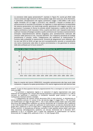 III. INDEBITAMENTO NETTO E DEBITO PUBBLICO
MINISTERO DELL’ECONOMIA E DELLE FINANZE 61
La previsione della spesa pensionistica45, riportata in Figura R1, sconta gli effetti delle
misure contenute negli interventi di riforma adottati negli ultimi venti anni. Si fa riferimento,
in particolare, all’applicazione del regime contributivo (Legge n. 335/1995) e alle nuove
regole introdotte con la Legge n. 214/2011 che, elevando i requisiti di accesso per il
pensionamento di vecchiaia ed anticipato, ha migliorato in modo significativo la sostenibilità
del sistema pensionistico nel medio-lungo periodo, garantendo una maggiore equità tra le
generazioni. Il processo di riforma ha previsto altresì l’estensione, a partire dal 2012, del
regime contributivo a tutti i lavoratori. Infine, a partire dal 2013, tutti i requisiti di età (inclusi
quelli per l’accesso all’assegno sociale) e quello contributivo per l’accesso al pensionamento
anticipato indipendentemente dall’età anagrafica sono periodicamente indicizzati alle
variazioni della speranza di vita, misurata dall’ISTAT. Con medesima periodicità ed analogo
procedimento è previsto, inoltre, l’adeguamento dei coefficienti di trasformazione in
funzione delle probabilità di sopravvivenza. Entrambi gli adeguamenti sono effettuati ogni
tre anni dal 2013 al 2019, ed ogni due anni successivamente, secondo un procedimento
che rientra interamente nella sfera di azione amministrativa e che garantisce la certezza
delle date prefissate per le future revisioni46.
FIGURA R1: SPESA PUBBLICA PER PENSIONI IN PERCENTUALE DEL PIL (scenario nazionale base)
Dopo la crescita del triennio 2008-2010, imputabile esclusivamente alla fase acuta della
recessione, il rapporto fra spesa pensionistica e PIL risente negativamente dell’ulteriore fase
del2015. Il tasso di disoccupazione decresce progressivamente fino a convergere sul valore di 5,5 per
cento nel 2060.
45
Le previsioni a legislazione vigente e le valutazioni di seguito rappresentate sono state
elaborate nel presupposto che l’istituto dell’anticipo finanziario a garanzia pensionistica (c.d. APE di
mercato) sia qualificato e classificato in Contabilità nazionale quale prestito e non come
trasferimento monetario diretto a famiglie.
46
L’adeguamento dei requisiti avente decorrenza 2016 (4 mesi ulteriori), in ottemperanza al
dettato normativo (articolo 12, comma 12-bis, del decreto legge 31 maggio 2010, n. 78, convertito
con modificazioni con legge 30 luglio 2010 n. 122) è stato adottato almeno dodici mesi prima della
decorrenza dell’adeguamento medesimo con decreto direttoriale del 16 dicembre 2014, pubblicato
in GU il 30 dicembre 2014 e quello dei coefficienti di trasformazione con decreto direttoriale del 22
giugno 2015, pubblicato in GU il 6 luglio 2015. L’adeguamento dei requisiti avente decorrenza 2019
(5 mesi ulteriori), in ottemperanza al dettato normativo è stato adottato almeno dodici mesi prima
della decorrenza dell’adeguamento medesimo con decreto direttoriale del 5 dicembre 2017,
pubblicato in GU il 12 dicembre 2017 e quello dei coefficienti di trasformazione con decreto
direttoriale del 15 maggio 2018, pubblicato in GU n. 131 dell’8 giugno 2018.
12
13
14
15
16
17
2010 2015 2020 2025 2030 2035 2040 2045 2050 2055 2060 2065 2070
%
 