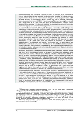 NOTA DI AGGIORNAMENTO DEL DOCUMENTO DI ECONOMIA E FINANZA 2018
62 MINISTERO DELL’ECONOMIA E DELLE FINANZE
di recessione degli anni successivi. A partire dal 2015, in presenza di un andamento di
crescita più favorevole e della graduale prosecuzione del processo di innalzamento dei
requisiti minimi di accesso al pensionamento, il rapporto fra spesa pensionistica e PIL
decresce per circa un quinquennio, per poi iniziare una fase di graduale crescita nel
decennio successivo. A partire dal 2030 il rapporto spesa/PIL cresce con maggiore intensità
fino a raggiungere il 16,2 per cento nel 2044. Successivamente il rapporto scende
rapidamente portandosi al 15,6 per cento nel 2050 ed al 13,1 per cento nel 2070, con una
decelerazione pressoché costante nell’intero periodo.
La contenuta flessione iniziale del rapporto fra spesa pensionistica e PIL è largamente
spiegata dall’aumento dei requisiti minimi di accesso al pensionamento e dall’applicazione,
pro rata, del sistema di calcolo contributivo. La successiva fase di crescita è essenzialmente
dovuta all’incremento del rapporto fra numero di pensioni e numero di occupati indotto dalla
transizione demografica, solo in parte compensato dall’innalzamento dei requisiti minimi di
accesso al pensionamento. Tale incremento sopravanza l’effetto di contenimento degli
importi pensionistici esercitato dalla graduale applicazione del sistema di calcolo
contributivo sull’intera vita lavorativa. La rapida riduzione del rapporto fra spesa
pensionistica e PIL, nella fase finale del periodo di previsione, è determinata
dall’applicazione generalizzata del calcolo contributivo che si accompagna alla
stabilizzazione, e successiva inversione di tendenza, del rapporto fra numero di pensioni e
numero di occupati. Tale andamento si spiega sia con la progressiva uscita delle generazioni
del baby boom sia con l’adeguamento automatico dei requisiti minimi di pensionamento in
funzione della speranza di vita.
Per contro, le previsioni di medio lungo periodo delle spese age-related (pensioni, sanità,
long term care, ammortizzatori sociali e istruzione) funzionali alla valutazione della
sostenibilità delle finanze pubbliche sono elaborate sulla base dello scenario definito in
sede di EPC-WGA (Economic policy Committee – Working Group on Ageing). Come è noto
l’esercizio triennale di previsione in EPC-WGA è finalizzato a supportare in modo coordinato
e omogeneo l’analisi della sostenibilità delle finanze pubbliche dei diversi Paesi europei,
nell’ambito della verifica del rispetto delle regole fiscali del Patto di Stabilità e Crescita.
Come già rappresentato in sede di Nota di Aggiornamento del DEF 2017 e nell’ambito del
DEF 2018 (Sezione I, Aggiornamento del Programma di Stabilità 2018) lo scenario EPC-WGA
elaborato per il round di previsione 201847 ha evidenziato per l’Italia significativi
peggioramenti rispetto al precedente esercizio del 2015, da ascrivere alla revisione del
quadro demografico, da parte di Eurostat, e del quadro macroeconomico48.
La revisione delle ipotesi di scenario, particolarmente incisive sul versante della produttività
e dei flussi migratori, hanno comportato un rilevante contenimento delle prospettive di
crescita del nostro paese: il tasso di crescita del PIL potenziale registra una riduzione media
di circa 0,7 punti percentuali annui nell’intero periodo 2016-2060, passando da un livello
medio annuo di circa all’1,4 per cento del precedente round di previsione (sostanzialmente
in linea con la media UE) a circa lo 0,7 per cento, un livello all’incirca pari alla metà della
media UE secondo gli scenari aggiornati (EPC-WGA 201849), e attestandosi in media attorno
allo 0,8 per cento nell’intero periodo di previsione 2016-2070.
47
Economic Policy Committee - European Commission (2018), “The 2018 Ageing Report. Economic and
budgetary projections for the 28 EU Member States (2016-2070)”.
48
In particolare, con riferimento alle ipotesi macroeconomiche, il deterioramento delle proiezioni di
crescita del prodotto potenziale è imputabile al contributo della produttività totale dei fattori (PTF), ottenuto
dalla Commissione europea sulla base dell’aggiornamento meccanico della metodologia definita in ambito OGWG
(Output Gap Working Group), ed approvata dal Comitato di Politica Economica (EPC) del Consiglio Europeo, per le
previsioni di breve periodo e la successiva estrapolazione al decennio (T+10), nonché la revisione, in senso
negativo, dell’ipotesi relativa al tasso di disoccupazione strutturale.
49
Economic Policy Committee - European Commission (2017), “The 2018 Ageing Report: Underlying
Assumptions and Projection Methodologies”.
 