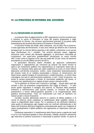 MINISTERO DELL’ECONOMIA E DELLE FINANZE 65
IV. LA STRATEGIA DI RIFORMA DEL GOVERNO
IV.1 IL PROGRAMMA DI GOVERNO
La presente Nota di aggiornamento al DEF rappresenta la prima occasione per
il Governo in carica di anticipare le linee del proprio programma e degli
orientamenti di riforma, che verranno ulteriormente precisati in occasione della
presentazione del prossimo Documento di Economia e Finanza (DEF).
Il Contratto firmato dai leader della coalizione, che ha dato vita al Governo,
è stato approvato dal Parlamento; in esso sono indicati gli obiettivi che il Governo
perseguirà per la crescita dell'occupazione e del reddito, unitamente a una sua più
equa distribuzione tra i cittadini. Tali priorità potranno essere raggiunte
attraverso nuovi stimoli alla domanda aggregata, in particolare rilanciando gli
investimenti, che quest’anno probabilmente toccheranno un nuovo minimo
dell’1,9 per cento in rapporto al PIL (da una media del 3,0 per cento nel decennio
precedente la crisi del debito sovrano nel 2011).
In particolare dovranno essere introdotti gli opportuni cambiamenti
organizzativi e regolamentari per rimuovere gli ostacoli che hanno frenato le
opere e gli investimenti pubblici che rappresentano un importante volano per la
crescita. La riduzione della spesa per opere pubbliche ha avuto un forte effetto
depressivo sull’attività economica. Inoltre, come evidenziato drammaticamente
dal recente crollo di un viadotto autostradale a Genova, le infrastrutture del
Paese hanno urgente bisogno di manutenzione e modernizzazione. Lo sforzo deve
coinvolgere non solo le amministrazioni pubbliche a tutti i livelli di governo, ma
anche le società partecipate o titolari di concessioni pubbliche che hanno, in
numerosi casi, beneficiato di un regime di bassi canoni e elevate tariffe.
Tre le politiche di riforma che il Governo si prefigge — alcune delle quali già
avviate e altre da presentare congiuntamente alla Legge di bilancio — vi sono
anche quelle riguardanti il sostegno alla povertà, la riduzione della pressione
tributaria e amministrativa sulle piccole imprese, la revisione del sistema
pensionistico a favore dell'occupazione giovanile e la riorganizzazione della
pubblica amministrazione. Tutto ciò mantenendo una linea di equilibrio tra
istanze sociali e risorse finanziarie.
L'eredità raccolta dall'attuale Governo in materia di debito pubblico e di
vincoli di bilancio rende complessa la soddisfazione delle suddette istanze e
riduce la disponibilità delle risorse. Pur in presenza di tali difficoltà l'obiettivo
resta quello di ottemperare agli impegni presi nei confronti dell'elettorato e del
Paese nell’orizzonte dell'intera legislatura contemperando questi con l’esigenza di
ridurre gradualmente il debito pubblico che rappresenta un importante costo per
il Paese.
Condizione essenziale è il ristabilimento della fiducia persa a seguito dei modi
in cui la crisi finanziaria globale è stata affrontata, ridando certezza e dinamicità
agli interventi di politica economica e rilanciando la politica fiscale. Fa parte di
 