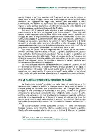 NOTA DI AGGIORNAMENTO DEL DOCUMENTO DI ECONOMIA E FINANZA 2018
66 MINISTERO DELL’ECONOMIA E DELLE FINANZE
questo disegno la proposta avanzata dal Governo di aprire una discussione su
questi temi in sede europea, dando vita a un Gruppo di lavoro ad alto livello
composto dai rappresentanti degli Stati membri, del Parlamento e della
Commissione, che esamini la rispondenza dell'architettura istituzionale europea
vigente e della politica economica agli obiettivi di crescita nella stabilità e di
piena occupazione esplicitamente previsti dai Trattati.
Sul fronte UE, l’invasività delle direttive e dei regolamenti europei deve
essere mitigata a favore di un maggiore grado di sussidiarietà. I flussi migratori
devono essere controllati ed equamente distribuiti fra Paesi membri. Gli aiuti allo
sviluppo dei paesi di origine dei flussi migratori vanno incrementati facendo leva
sul bilancio europeo. Il Quadro Finanziario 2021-2027 proposto dalla Commissione
Europea va potenziato, soprattutto in termini di risorse finanziarie e di fondi
destinati al controllo delle frontiere, alla difesa e alla sicurezza. Il Governo
apprezza la rinnovata attenzione della Commissione alla competitività dell’UE e ai
programmi di sostegno all’innovazione, alla formazione e alla ricerca.
Dall’inizio del secolo l’Italia ha registrato tassi di crescita del PIL nettamente
inferiori alla media dell’Area Euro e dell’UE. La politica economica del Governo
mira a chiudere il differenziale di crescita con l’Europa e a porre le condizioni per
una performance superiore alla media. Tutto ciò non solo perché un’economia più
dinamica renderebbe il debito pubblico più sostenibile, ma anche e soprattutto
perché una maggiore crescita faciliterebbe il riequilibrio sociale, dato che essa
influenza numerosi indicatori di benessere.
La scelta europea resta uno dei fondamenti dell'azione del Governo, ma ciò
non significa una rinuncia a ricercare un'Unione diversa, più forte e più equa. Il
cuore dell'azione intrapresa resta quindi quella della crescita da ottenersi in
prevalenza con investimenti e il miglioramento dell'equità sociale nei sui diversi
aspetti, dalla lotta alla povertà e alla creazione di maggiori opportunità di lavoro.
IV.2 LE RACCOMANDAZIONI DEL CONSIGLIO AL PAESE
La legislazione italiana1
prevede che nella Nota di Aggiornamento del
Documento di Economia e Finanza il Governo riveda il Programma Nazionale di
Riforma (PNR) in relazione alle Raccomandazioni del Consiglio dell’Unione
Europea2
. Il PNR presentato al Parlamento a fine aprile, redatto da un governo
dimissionario, presentava unicamente una fotografia delle riforme e delle
politiche già legiferate e in fase di attuazione. Il presente capitolo costituisce
quindi la prima opportunità per il Governo in carica di anticipare le linee del
proprio programma e degli orientamenti di riforma, in attesa di fornirne una
trattazione più ampia ed approfondita nel Documento di Economia e Finanza (DEF)
2019.
Le Raccomandazioni rivolte quest’anno all’Italia da parte del Consiglio
Europeo ruotano, come nel 2017, intorno a quattro aree principali: la politica
fiscale nella sua accezione più ampia, ovvero la politica di bilancio, la riduzione
1
Art. 10-bis, co. 1c, L. n.196 del 31 dicembre 2009.
2
http://data.consilium.europa.eu/doc/document/ST-9440-2018-INIT/en/pdf
 