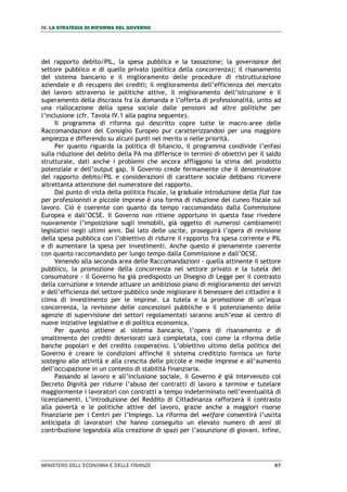 IV. LA STRATEGIA DI RIFORMA DEL GOVERNO
MINISTERO DELL’ECONOMIA E DELLE FINANZE 67
del rapporto debito/PIL, la spesa pubblica e la tassazione; la governance del
settore pubblico e di quello privato (politica della concorrenza); il risanamento
del sistema bancario e il miglioramento delle procedure di ristrutturazione
aziendale e di recupero dei crediti; il miglioramento dell’efficienza del mercato
del lavoro attraverso le politiche attive, il miglioramento dell’istruzione e il
superamento della discrasia fra la domanda e l’offerta di professionalità, unito ad
una riallocazione della spesa sociale dalle pensioni ad altre politiche per
l’inclusione (cfr. Tavola IV.1 alla pagina seguente).
Il programma di riforma qui descritto copre tutte le macro-aree delle
Raccomandazioni del Consiglio Europeo pur caratterizzandosi per una maggiore
ampiezza e differendo su alcuni punti nel merito o nelle priorità.
Per quanto riguarda la politica di bilancio, il programma condivide l’enfasi
sulla riduzione del debito della PA ma differisce in termini di obiettivi per il saldo
strutturale, dati anche i problemi che ancora affliggono la stima del prodotto
potenziale e dell’output gap. Il Governo crede fermamente che il denominatore
del rapporto debito/PIL e considerazioni di carattere sociale debbano ricevere
altrettanta attenzione del numeratore del rapporto.
Dal punto di vista della politica fiscale, la graduale introduzione della flat tax
per professionisti e piccole imprese è una forma di riduzione del cuneo fiscale sul
lavoro. Ciò è coerente con quanto da tempo raccomandato dalla Commissione
Europea e dall’OCSE. Il Governo non ritiene opportuno in questa fase rivedere
nuovamente l’imposizione sugli immobili, già oggetto di numerosi cambiamenti
legislativi negli ultimi anni. Dal lato delle uscite, proseguirà l’opera di revisione
della spesa pubblica con l’obiettivo di ridurre il rapporto fra spesa corrente e PIL
e di aumentare la spesa per investimenti. Anche questo è pienamente coerente
con quanto raccomandato per lungo tempo dalla Commissione e dall’OCSE.
Venendo alla seconda area delle Raccomandazioni - quella attinente il settore
pubblico, la promozione della concorrenza nel settore privato e la tutela del
consumatore - il Governo ha già predisposto un Disegno di Legge per il contrasto
della corruzione e intende attuare un ambizioso piano di miglioramento dei servizi
e dell’efficienza del settore pubblico onde migliorare il benessere dei cittadini e il
clima di investimento per le imprese. La tutela e la promozione di un’equa
concorrenza, la revisione delle concessioni pubbliche e il potenziamento delle
agenzie di supervisione dei settori regolamentati saranno anch’esse al centro di
nuove iniziative legislative e di politica economica.
Per quanto attiene al sistema bancario, l’opera di risanamento e di
smaltimento dei crediti deteriorati sarà completata, così come la riforma delle
banche popolari e del credito cooperativo. L’obiettivo ultimo della politica del
Governo è creare le condizioni affinché il sistema creditizio fornisca un forte
sostegno alle attività e alla crescita delle piccole e medie imprese e all’aumento
dell’occupazione in un contesto di stabilità finanziaria.
Passando al lavoro e all’inclusione sociale, il Governo è già intervenuto col
Decreto Dignità per ridurre l’abuso dei contratti di lavoro a termine e tutelare
maggiormente i lavoratori con contratti a tempo indeterminato nell’eventualità di
licenziamenti. L’introduzione del Reddito di Cittadinanza rafforzerà il contrasto
alla povertà e le politiche attive del lavoro, grazie anche a maggiori risorse
finanziarie per i Centri per l’Impiego. La riforma del welfare consentirà l’uscita
anticipata di lavoratori che hanno conseguito un elevato numero di anni di
contribuzione legandola alla creazione di spazi per l’assunzione di giovani. Infine,
 