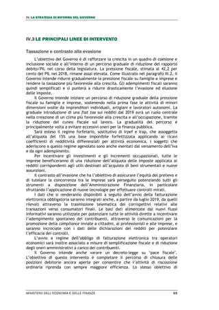 IV. LA STRATEGIA DI RIFORMA DEL GOVERNO
MINISTERO DELL’ECONOMIA E DELLE FINANZE 69
IV.3 LE PRINCIPALI LINEE DI INTERVENTO
Tassazione e contrasto alla evasione
L’obiettivo del Governo è di rafforzare la crescita in un quadro di coesione e
inclusione sociale e all’interno di un percorso graduale di riduzione del rapporto
debito/PIL nel corso della legislatura. La pressione fiscale, stimata al 42,2 per
cento del PIL nel 2018, rimane assai elevata. Come illustrato nel paragrafo III.2, il
Governo intende ridurre gradualmente la pressione fiscale su famiglie e imprese e
rendere la tassazione più favorevole alla crescita. Gli adempimenti fiscali saranno
quindi semplificati e si punterà a ridurre drasticamente l’evasione ed elusione
delle imposte.
Il Governo intende iniziare un percorso di riduzione graduale della pressione
fiscale su famiglie e imprese, sostenendo nella prima fase le attività di minori
dimensioni svolte da imprenditori individuali, artigiani e lavoratori autonomi. La
graduale introduzione di una flat tax sui redditi dal 2019 avrà un ruolo centrale
nella creazione di un clima più favorevole alla crescita e all’occupazione, tramite
la riduzione del cuneo fiscale sul lavoro. La gradualità del percorso è
principalmente volta a evitare eccessivi oneri per la finanza pubblica.
Sarà esteso il regime forfetario, sostitutivo di Irpef e Irap, che assoggetta
all’aliquota del 15% una base imponibile forfettizzata applicando ai ricavi
coefficienti di redditività differenziati per attività economica. I soggetti che
aderiscono a questo regime agevolato sono anche esentati dal versamento dell’Iva
e da ogni adempimento.
Per incentivare gli investimenti e gli incrementi occupazionali, tutte le
imprese beneficeranno di una riduzione dell’aliquota delle imposte applicata ai
redditi corrispondenti agli utili destinati all’acquisto di beni strumentali e nuove
assunzioni.
Il contrasto all’evasione che ha l’obiettivo di assicurare l’equità del prelievo e
di tutelare la concorrenza tra le imprese sarà perseguito potenziando tutti gli
strumenti a disposizione dell’Amministrazione Finanziaria, in particolare
sfruttando l’applicazione di nuove tecnologie per effettuare controlli mirati.
I dati che si renderanno disponibili a seguito dell’avvio della fatturazione
elettronica obbligatoria saranno integrati anche, a partire da luglio 2019, da quelli
rilevati attraverso la trasmissione telematica dei corrispettivi relativi alle
transazioni verso consumatori finali. Le basi dati alimentate dai nuovi flussi
informativi saranno utilizzate per potenziare tutte le attività dirette a incentivare
l’adempimento spontaneo dei contribuenti, attraverso le comunicazioni per la
promozione della compliance inviate a cittadini, ai professionisti e alle imprese, e
saranno incrociate con i dati delle dichiarazioni dei redditi per potenziare
l’efficacia dei controlli.
L’avvio a regime dell’obbligo di fatturazione elettronica tra operatori
economici sarà inoltre associato a misure di semplificazione fiscale e di riduzione
degli oneri amministrativi a carico dei contribuenti.
Il Governo intende anche varare un decreto-legge su ‘pace fiscale’.
L’obiettivo di questo intervento è completare il percorso di chiusura delle
posizioni debitorie ancora aperte per consentire che l’attività di riscossione
ordinaria riprenda con sempre maggiore efficienza. Lo stesso obiettivo di
 