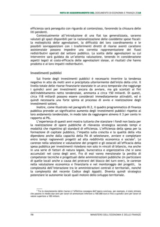 NOTA DI AGGIORNAMENTO DEL DOCUMENTO DI ECONOMIA E FINANZA 2018
70 MINISTERO DELL’ECONOMIA E DELLE FINANZE
efficienza sarà perseguito con riguardo al contenzioso, favorendo la chiusura delle
liti pendenti.
Contestualmente all’introduzione di una flat tax generalizzata, saranno
valutati gli spazi disponibili per la razionalizzazione delle cosiddette spese fiscali:
la molteplicità delle agevolazioni, la difficoltà del loro coordinamento e le
possibili sovrapposizioni con i trasferimenti diretti di risorse aventi carattere
assistenziale possono impedire una corretta rappresentazione dei flussi
redistributivi operati dal settore pubblico. La scelta delle agevolazioni su cui
intervenire sarà guidata da un’attenta valutazione, tenendo in considerazione
aspetti legati al costo-efficacia delle agevolazioni stesse, ai risultati che hanno
prodotto e ai loro impatti redistributivi.
Investimenti pubblici
Sul fronte degli investimenti pubblici è necessario invertire la tendenza
negativa in atto da molti anni e precipitata ulteriormente dall'inizio della crisi. Il
livello totale delle risorse finanziarie stanziate in un arco temporale che raggiunge
i quindici anni per investimenti ancora da avviare, ma già scontati ai fini
dell'indebitamento netto tendenziale, ammonta a circa 150 miliardi. Di questi,
circa 118 miliardi possono essere considerati immediatamente attivabili, ed è
quindi necessaria una forte spinta al processo di avvio e realizzazione degli
investimenti sottesi.
Inoltre, come illustrato nel paragrafo III.2, il quadro programmatico di finanza
pubblica prevede un significativo aumento degli investimenti pubblici rispetto al
loro andamento tendenziale, in modo tale da raggiungere almeno il 3 per cento in
rapporto al PIL.
L’esperienza di questi anni mostra tuttavia che stanziare i fondi non basta per
la realizzazione di opere pubbliche di rilevanza strategica secondo tempi e
modalità che rispettino gli standard di efficienza. L’efficienza della spesa per la
formazione di capitale pubblico, l’impatto sulla crescita e la qualità della vita
dipendono anche dalla capacità della PA di selezionare, avviare e completare
entro tempi ragionevoli progetti ad alta redditività economica e sociale3
. Le
carenze nella selezione e valutazione dei progetti e gli ostacoli all’efficacia della
spesa pubblica per investimenti risiedono non solo in vincoli di bilancio, ma anche
in una serie di fattori di natura legale, burocratica e organizzativa che si sono
accumulati nel corso degli anni. Fra di essi vanno menzionate la perdita di
competenze tecniche e progettuali delle amministrazioni pubbliche (in particolare
di quelle locali anche a causa del protrarsi del blocco del turn over), le carenze
nella valutazione economica e finanziaria e nel monitoraggio dei progetti, la
complessità dell’interazione tra le amministrazioni centrali e territoriali, nonché
la complessità del recente Codice degli Appalti. Diventa quindi strategico
potenziare le autonomie locali quali motore dello sviluppo territoriale.
3
Tra lo stanziamento delle risorse e l’effettiva consegna dell’opera conclusa, per esempio, è stato stimato
che passino in media due anni per lavori di ammontare inferiore a 100.000 euro e fino a quindici anni per lavori di
valore superiore a 100 milioni.
 