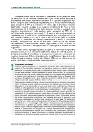 IV. LA STRATEGIA DI RIFORMA DEL GOVERNO
MINISTERO DELL’ECONOMIA E DELLE FINANZE 71
Il Governo intende inoltre valorizzare il Partenariato Pubblico-Privato (PPP).
La definizione di un contratto standard PPP è già ad uno stadio avanzato di
elaborazione. Unitamente alla matrice dei rischi e al capitolato di gestione, essa
fornirà una guida alle amministrazioni pubbliche per la strutturazione in dettaglio
delle operazioni di PPP e la redazione dei relativi atti e documenti negoziali,
apportando i seguenti vantaggi: i) una maggiore competitività del Paese a livello
internazionale; ii) il miglioramento delle capacità tecniche e negoziali delle
pubbliche amministrazioni nella gestione delle operazioni di PPP; iii) la
definizione delle dinamiche contrattuali; iv) il supporto alle amministrazioni con
maggiori carenze di profili tecnici e giuridici adeguati; v) la limitazione del ricorso
alle varianti in corso d’opera; vi) la corretta allocazione dei rischi, contenendo
l’insorgenza di contenziosi; vii) una migliore valutazione in termini di trattamento
statistico dell’operazione, anche ai fini della classificazione off balance
dell’operazione; viii) un’equilibrata sintesi degli interessi pubblici e privati; ix)
una maggiore ’bancabilità’' dell’operazione e x) una maggiore attenzione alla fase
di gestione.
Per ridare slancio agli appalti pubblici e superare le incertezze interpretative
che sono emerse, si rende necessario modificare il Codice dei contratti pubblici. Il
principio sarà quello di semplificare le procedure e, in tal modo, promuovere una
maggiore trasparenza dell’amministrazione. La semplificazione riguarderà anche
la fase di programmazione relativa alle delibere CIPE, con un collegamento più
stretto con il lavoro progettuale delle stazioni appaltanti.
Il rilancio degli investimenti
Il rilancio degli investimenti è una componente importante della politica economica del
Governo e uno strumento essenziale per perseguire obiettivi di sviluppo economico
sostenibile. Il Governo è convinto che gli investimenti pubblici e privati siano l’ingrediente
cruciale della crescita e possano dispiegarsi in forme sinergiche solo se un favorevole
ambiente economico e sociale è assicurato dalla azione normativa e dall’attività della PA.
Le sinergie sono specialmente necessarie nei settori della Ricerca e Sviluppo, della
formazione di capitale umano e delle infrastrutture, che hanno effetti rilevanti e duraturi
sulla produzione e la capacità del Paese di creare valore.
A questo scopo, il Governo intende mettere in campo una serie di azioni ad ampio raggio
volte a rimodulare la spesa pubblica, consentendo una graduale ricomposizione a favore
della spesa in conto capitale. Ciò tenendo conto della natura multifunzionale della spesa
pubblica e delle opportunità fornite, all’interno dei moderni sistemi di gestione, da una
sistematica spending review, dalle partnership pubblico-private e dalle sinergie che
attraverso le proprie strategie industriali, le società partecipate possono generare, pur
mantenendo la loro piena autonomia. Queste azioni includono: a) una rivisitazione del
quadro normativo, nonché delle procedure amministrative, volta a promuovere, accanto
alle attuali responsabilità burocratiche, una capacità autonoma di leadership nella
promozione, pianificazione e gestione degli investimenti da parte dalla PA, favorendo le
partnership con il settore privato e l’acquisizione di finanziamenti di fondi istituzionali, b) la
rimodulazione e il monitoraggio delle risorse finanziarie per gli investimenti, le
manutenzioni e la gestione del capitale pubblico, c) la valorizzazione delle competenze
tecniche e delle funzioni di progettazione e valutazione economica e finanziaria dei progetti
nella PA, d) la creazione di una task force con il compito di centralizzare le informazioni sui
progetti in corso attraverso la gestione attiva di una banca dati centralizzata e collegamenti
diretti con i terminali di spesa, promuovendo in maniera sistematica il monitoraggio, la
valutazione e il coordinamento degli investimenti. La task force avrà anche il compito di
FOCUS
 