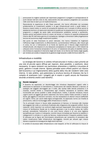 NOTA DI AGGIORNAMENTO DEL DOCUMENTO DI ECONOMIA E FINANZA 2018
72 MINISTERO DELL’ECONOMIA E DELLE FINANZE
promuovere le migliori pratiche per esaminare programmi e progetti in corrispondenza di
punti decisivi del loro ciclo di vita, assicurando che essi possano progredire con successo
nelle varie fasi di start up e di implementazione.
Riprendendo le esperienze di altri Paesi avanzati, che hanno affrontato con successo
problematiche di investimenti pubblici e di gap infrastrutturali simili a quelli italiani, il
Governo creerà inoltre un centro di competenze dedicato con il compito di offrire servizi di
assistenza tecnica e di assicurare standard di qualità per la preparazione e la valutazione di
programmi e progetti da parte delle amministrazioni pubbliche centrali e periferiche.
Questa azione permetterà anche di creare nel tempo un insieme di capacità professionali
interne alla PA nell’intera gamma di competenze, tipologie e dimensioni della progettazione
tecnica ed economica degli investimenti pubblici.
Dal punto di vista finanziario le azioni elencate, che hanno l’obiettivo di migliorare
l’efficienza degli investimenti, si affiancheranno, aumentandone l’efficacia, alle misure già
in corso, tra cui: i) l’attivazione di un fondo da ripartire per il rilancio degli investimenti
infrastrutturali, che dispone di una dotazione complessiva di risorse pari a 150 miliardi da
utilizzare entro l’orizzonte temporale di 15 anni; ii) l’abolizione del patto di stabilità interno,
che limitava le capacità di intervento degli enti locali; iii) la riforma del Codice degli appalti,
per rendere più snella e trasparente la gestione degli acquisti e delle forniture della PA.
Infrastrutture e mobilità
La strategia del Governo in ambito infrastrutturale è rivolta a dare priorità ad
una rete di piccole opere diffuse per riparare, dove possibile, o sostituire, dove
necessario, le opere esistenti con particolare attenzione a viabilità e sicurezza di
ponti, gallerie e strade interne. Questo potrebbe avere effetti positivi sul rilancio
dell’economia e sul miglioramento della qualità della vita dei residenti nelle aree
interne. In tale ambito, sarà potenziata la struttura tecnica di missione che ha il
compito di analizzare tutti i progetti già in essere e quelli ancora da finanziare
secondo un'attenta analisi costi-benefici.
Decreto ‘emergenze’
Il Governo ha approvato un decreto-legge che introduce disposizioni urgenti volte a
velocizzare le operazioni di demolizione e ricostruzione del viadotto Morandi a Genova, al
sostegno dei soggetti danneggiati per il crollo, alla ripresa delle attività produttive e di
impresa, nonché dirette a intraprendere ogni iniziativa necessaria al ripristino della
funzionalità dei servizi pubblici e delle infrastrutture. Inoltre, il decreto introduce misure
urgenti aventi ad oggetto gli eventi calamitosi che hanno colpito l’Italia centrale e l’isola di
Ischia, già oggetto di interventi normativi, ma che necessitano di ulteriori misure indifferibili
ed urgenti. Infine, per uscire dalla logica emergenziale, ha approvato norme con finalità di
prevenzione, volte al monitoraggio delle infrastrutture a rischio.
Tra le principali misure in favore della popolazione di Genova, si riconosce alle imprese
danneggiate dal crollo un contributo finalizzato alla mitigazione dei pregiudizi sofferti, fermo
restando i diritti risarcitori nei confronti degli eventuali responsabili. Sono altresì introdotte
misure di facilitazione fiscale per le imprese genovesi e per la piena ripresa dei traffici
portuali, prevedendo l’istituzione di una zona franca urbana e di una zona logistica
semplificata per il porto e il retroporto, nonché misure immediate per favorire la viabilità e i
collegamenti in entrata e in uscita da Genova, implementando il trasporto pubblico locale.
Si istituisce poi la figura del Commissario straordinario per consentire di procedere alla
celere ricostruzione delle infrastrutture danneggiate, nonché per attuare ogni misura
idonea a superare le conseguenze degli eventi dannosi.
In ambito di sicurezza delle infrastrutture e dei trasporti, al fine di rafforzare le misure di
FOCUS
 