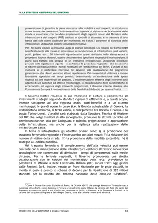 IV. LA STRATEGIA DI RIFORMA DEL GOVERNO
MINISTERO DELL’ECONOMIA E DELLE FINANZE 73
prevenzione e di garantire la piena sicurezza nella mobilità e nei trasporti, si introducono
nuove norme che prevedono l’istituzione di una Agenzia di vigilanza per la sicurezza delle
strade e autostrade, con parallelo ampliamento degli organici tecnici del Ministero delle
infrastrutture e dei trasporti (MIT) dedicati ai controlli di sicurezza, e la creazione di una
banca dati sulle opere pubbliche per monitorare, tra l’altro, i parametri di sicurezza delle
infrastrutture, utilizzando sistemi tecnologici innovativi.
Per i fini sopra indicati la prossima Legge di Bilancio dedicherà 1,5 miliardi per l’anno 2019
specificatamente alla messa in sicurezza e la manutenzione di infrastrutture quali viadotti,
ponti, gallerie, ecc... Gli interventi riguarderanno opere realizzate nella stessa epoca o
precedenti il ponte Morandi, ovvero che presentino specifiche necessità di manutenzione. Il
piano sarà trattato alla stregua di un intervento emergenziale, utilizzando procedure
previste dalla legislazione vigente - in particolare la procedura negoziata - che consentono
di ridurre significativamente i tempi necessari per l’affidamento dei lavori. L’utilizzo di tali
modalità ed il particolare interesse del Governo alla realizzazione del programma
garantiscono che i lavori verranno attuati rapidamente. Ciò consentirà di utilizzare le risorse
finanziarie appostate nei tempi previsti, determinando un’accelerazione della spesa
rispetto ad altre esperienze del passato. L’implementazione effettiva degli interventi sarà
oggetto di uno specifico ed attento monitoraggio. In considerazione delle caratteristiche di
eccezionalità ed urgenza degli interventi programmati, il Governo intende chiedere alla
Commissione Europea il riconoscimento della flessibilità di bilancio per queste finalità.
Il Governo inoltre ribadisce la sua intenzione di portare a compimento gli
investimenti strategici seguendo standard rigorosi di efficienza e, a questo scopo,
intende sottoporre ad una rigorosa analisi costi-benefici e a un attento
monitoraggio le grandi opere in corso (i.e. la Gronda autostradale di Genova, la
Pedemontana lombarda, il terzo valico, il collegamento tra Brescia e Padova e la
tratta Torino-Lione). L’analisi sarà elaborata dalla Struttura Tecnica di Missione
del MIT che svolge funzioni di alta sorveglianza, promuove le attività tecniche ed
amministrative non solo per l'adeguata e sollecita progettazione e approvazione
delle infrastrutture, ma anche per la vigilanza sulla realizzazione delle
infrastrutture stesse.
In tema di infrastrutture gli obiettivi primari sono: i) la promozione del
trasporto ferroviario regionale e l’interscambio con altri mezzi; ii) la riduzione del
numero di vittime della strada; iii) la promozione della mobilità sostenibile; iv) il
sostegno all’edilizia pubblica.
Nel trasporto ferroviario il completamento dell’alta velocità può essere
coerente con la manutenzione delle infrastrutture esistenti attraverso innovazioni
tecnologiche che consentano di diminuire i tempi di percorrenza sulle medie
distanze. Per le ferrovie regionali, il Governo promuoverà una stretta
collaborazione con le Regioni nel monitoraggio della rete, prevedendo la
possibilità di affidare a Rete Ferroviaria Italiana (RFI) alcuni tratti oggi gestiti
dalle Regioni. Sarà, inoltre, varato un Piano Nazionale per le piste ciclabili, in
merito al quale è pronto lo schema di decreto per la ripartizione di 362 milioni
stanziati per la nascita del sistema nazionale delle ciclo-vie turistiche4
.
4
Come il Grande Raccordo Ciclabile di Roma, la Ciclovia VEnTO che collega Venezia e Torino che tocca
numerose città d’arte, come Mantova e Ferrara, e grandi città come Milano, la ciclovia del Sole che parte dal
Brennero attraversa da nord a sud l’Italia per terminare in Sicilia, a Palermo, e in Sardegna a Cagliari, e la
ciclovia dell’Acquedotto Pugliese e della Magna Grecia, oltre alla ciclovia tirrenica ed adriatica.
 