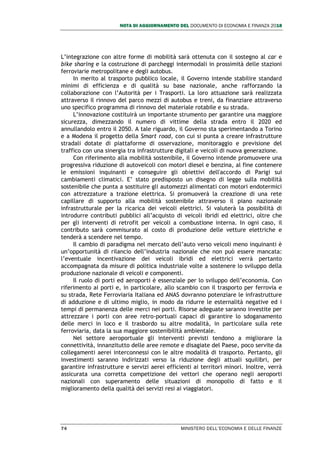 NOTA DI AGGIORNAMENTO DEL DOCUMENTO DI ECONOMIA E FINANZA 2018
74 MINISTERO DELL’ECONOMIA E DELLE FINANZE
L’integrazione con altre forme di mobilità sarà ottenuta con il sostegno al car e
bike sharing e la costruzione di parcheggi intermodali in prossimità delle stazioni
ferroviarie metropolitane e degli autobus.
In merito al trasporto pubblico locale, il Governo intende stabilire standard
minimi di efficienza e di qualità su base nazionale, anche rafforzando la
collaborazione con l’Autorità per i Trasporti. La loro attuazione sarà realizzata
attraverso il rinnovo del parco mezzi di autobus e treni, da finanziare attraverso
uno specifico programma di rinnovo del materiale rotabile e su strada.
L’innovazione costituirà un importante strumento per garantire una maggiore
sicurezza, dimezzando il numero di vittime della strada entro il 2020 ed
annullandolo entro il 2050. A tale riguardo, il Governo sta sperimentando a Torino
e a Modena il progetto della Smart road, con cui si punta a creare infrastrutture
stradali dotate di piattaforme di osservazione, monitoraggio e previsione del
traffico con una sinergia tra infrastrutture digitali e veicoli di nuova generazione.
Con riferimento alla mobilità sostenibile, il Governo intende promuovere una
progressiva riduzione di autoveicoli con motori diesel e benzina, al fine contenere
le emissioni inquinanti e conseguire gli obiettivi dell'accordo di Parigi sui
cambiamenti climatici. E’ stato predisposto un disegno di legge sulla mobilità
sostenibile che punta a sostituire gli automezzi alimentati con motori endotermici
con attrezzature a trazione elettrica. Si promuoverà la creazione di una rete
capillare di supporto alla mobilità sostenibile attraverso il piano nazionale
infrastrutturale per la ricarica dei veicoli elettrici. Si valuterà la possibilità di
introdurre contributi pubblici all’acquisto di veicoli ibridi ed elettrici, oltre che
per gli interventi di retrofit per veicoli a combustione interna. In ogni caso, il
contributo sarà commisurato al costo di produzione delle vetture elettriche e
tenderà a scendere nel tempo.
Il cambio di paradigma nel mercato dell’auto verso veicoli meno inquinanti è
un’opportunità di rilancio dell’industria nazionale che non può essere mancata:
l’eventuale incentivazione dei veicoli ibridi ed elettrici verrà pertanto
accompagnata da misure di politica industriale volte a sostenere lo sviluppo della
produzione nazionale di veicoli e componenti.
Il ruolo di porti ed aeroporti è essenziale per lo sviluppo dell’economia. Con
riferimento ai porti e, in particolare, allo scambio con il trasporto per ferrovia e
su strada, Rete Ferroviaria Italiana ed ANAS dovranno potenziare le infrastrutture
di adduzione e di ultimo miglio, in modo da ridurre le esternalità negative ed i
tempi di permanenza delle merci nei porti. Risorse adeguate saranno investite per
attrezzare i porti con aree retro-portuali capaci di garantire lo sdoganamento
delle merci in loco e il trasbordo su altre modalità, in particolare sulla rete
ferroviaria, data la sua maggiore sostenibilità ambientale.
Nel settore aeroportuale gli interventi previsti tendono a migliorare la
connettività, innanzitutto delle aree remote e disagiate del Paese, poco servite da
collegamenti aerei interconnessi con le altre modalità di trasporto. Pertanto, gli
investimenti saranno indirizzati verso la riduzione degli attuali squilibri, per
garantire infrastrutture e servizi aerei efficienti ai territori minori. Inoltre, verrà
assicurata una corretta competizione dei vettori che operano negli aeroporti
nazionali con superamento delle situazioni di monopolio di fatto e il
miglioramento della qualità dei servizi resi ai viaggiatori.
 