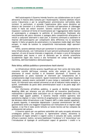 IV. LA STRATEGIA DI RIFORMA DEL GOVERNO
MINISTERO DELL’ECONOMIA E DELLE FINANZE 75
Nell’autotrasporto il Governo intende favorire una collaborazione con le parti
attraverso il rilancio della Consulta per l’Autotrasporto. Saranno adottate misure
contro l’abusivismo e per le semplificazioni amministrative nell’ambito delle
revisioni. In particolare, si prevede l’applicazione della nuova disciplina sul
distacco dei lavoratori e si rafforzerà il controllo sull’operazione di cabotaggio
svolte in Italia dai vettori stranieri. Saranno costituiti tavoli di lavoro per
impostare i contenuti di forme di incentivazione per l’aggregazione delle imprese
di autotrasporto e proseguire le politiche di incentivazione finalizzate allo
svecchiamento del parco veicolare a sostegno della competitività all'acquisto di
veicoli a carburanti alternativi o dual fuel. Il Governo continuerà a sostenere le
imprese dell’autotrasporto per compensarle della differenza tra la tassazione
vigente in Italia sul gasolio da autotrazione e la tassazione media degli altri Paesi
europei, in modo da tutelare la competitività internazionale degli operatori
nazionali.
Infine, saranno adottate misure per aumentare le conoscenze specialistiche in
tema infrastrutturale, con l’attivazione di nuovi percorsi professionali negli istituti
superiori, di corsi di laurea triennale e magistrale, di master e corsi di formazione
professionale post laurea e corsi di dottorato per le attività scientifiche
accademiche legati alla ricerca e alla formazione nel campo della logistica
marittima, dell'intermodalità e dell'autotrasporto.
Rete idrica, edilizia pubblica e prevenzione rischi sismici
Le infrastrutture idriche saranno riqualificate per farsi carico del tema della
crescente scarsità dell’acqua connessa anche alla sempre più frequente
alternanza di eventi siccitosi e di fenomeni alluvionali. Il Governo sta
predisponendo un piano nazionale di interventi per l'ampliamento ed il
completamento degli invasi esistenti. Questi investimenti hanno un basso impatto
ambientale, possono essere cantierabili in poco tempo e realizzabili da imprese
locali. Gli interventi sono valutati attraverso un set di indicatori molto semplice, e
quindi, condivisibile da parte delle amministrazioni locali e da parte degli altri
stakeholders.
Con riferimento all’edilizia pubblica, si guarda al Building Information
Modeling (BIM) per ottenere una più efficiente ed innovativa pianificazione,
realizzazione e gestione delle costruzioni con un risparmio potenziale fino a 30
miliardi negli appalti pubblici. Il Governo intende rendere operativa tale
piattaforma digitale in tutta l’attività di progettazione e monitoraggio realizzata
dal Ministero delle Infrastrutture e dei Trasporti (MIT) e dalle stazioni appaltanti.
A questo riguardo, è essenziale digitalizzare i processi amministrativi del MIT,
garantendone anche una maggiore trasparenza con l'istituzione di un registro degli
ingressi. A tal fine è stato anche istituito un tavolo tecnico ad hoc composto da
professionisti del settore.
Il Governo opterà per una gestione sostenibile del suolo occupato attraverso
un'adeguata politica che promuova la rigenerazione urbana, attraverso la
promozione di regole semplici e cogenti contro il consumo del suolo, controlli
efficaci e sanzioni. Inoltre, verranno stabilizzati l'’ecobonus’ e il ’sisma bonus’ con
l’introduzione di tipologie di certificazioni capaci di garantire i crediti e la
 