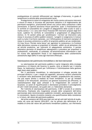 NOTA DI AGGIORNAMENTO DEL DOCUMENTO DI ECONOMIA E FINANZA 2018
76 MINISTERO DELL’ECONOMIA E DELLE FINANZE
predisposizione di contratti differenziati per tipologie d’intervento, in grado di
semplificare le attività delle amministrazioni locali.
Proseguiranno le azioni di mitigazione del rischio sismico attraverso interventi
e misure di messa in sicurezza del patrimonio abitativo e di miglioramento del
patrimonio energetico, promuovendo altresì una cultura della conoscenza e della
prevenzione. Si opererà attraverso misure specifiche, quali: i) finanziamento per
le verifiche di vulnerabilità ed i progetti di adeguamento delle scuole in zone a
rischio sismico 1 e 2: sono stati finora finanziati 875 interventi proposti dagli Enti
locali, suddivisi fra verifiche di vulnerabilità e progettazioni di adeguamento
sismico; ii) 10 cantieri pilota per sensibilizzare i territori ad intervenire sulla
messa in sicurezza di edifici pubblici esistenti. I progetti si svolgeranno in Comuni
scelti su tutto il territorio nazionale, con l’effettuazione di interventi esemplari di
messa in sicurezza antisismica su edifici di proprietà pubblica ad uso residenziale;
iii) Casa Sicura ‘Portale sisma bonus’ per agevolare la conoscenza e la fruizione
della detrazione concessa ai proprietari di immobili, adibiti sia ad abitazione che
ad attività produttive, per interventi di adeguamento antisismico. Il portale
telematico permette di semplificare adempimenti e procedure per proprietari e
professionisti, restituendo, al contempo, all’amministrazione informazioni e dati
sul ricorso alle agevolazioni fiscali e sul miglioramento delle caratteristiche
antisismiche degli edifici in esito agli interventi effettuati.
Valorizzazione del patrimonio immobiliare e dei beni demaniali
La valorizzazione del patrimonio pubblico è parte integrante della strategia
economica e di bilancio del Governo in quanto, oltre ai benefici per il sistema
Paese, ha implicazioni rilevanti per l’efficienza e l’ottimizzazione della gestione
degli stessi asset pubblici.
Per il patrimonio immobiliare, la valorizzazione si sviluppa secondo due
principali direttrici: i) per i cespiti più appetibili, attraverso varianti urbanistiche
e variazioni nella destinazione d'uso degli immobili, propedeutiche alla cessione,
che può essere diretta o mediata da Fondi immobiliari; ii) per gli immobili
utilizzati a fini istituzionali, attraverso una gestione economica più efficiente, la
razionalizzazione degli spazi utilizzati e la rinegoziazione dei contratti di
locazione. Le azioni di riqualificazione e dismissione prevedono il coinvolgimento
di tutti i livelli istituzionali, nel quadro del c.d. federalismo demaniale.
Per l’attività di valorizzazione del patrimonio, il MEF si avvale di un sistema
informativo, finalizzato alla ricognizione annuale delle componenti dell’attivo
patrimoniale delle Amministrazioni pubbliche (immobili, partecipazioni, beni dati
in concessione). Questo strumento consente una quantificazione della consistenza
e, in futuro, del valore del patrimonio pubblico.
Nel primo semestre del 2018 sono stati resi noti gli esiti dell’attività di studio,
svolta nel corso del biennio 2016-2017, che ha portato alla definizione di un
modello di stima del valore del patrimonio immobiliare pubblico, con riferimento
 
