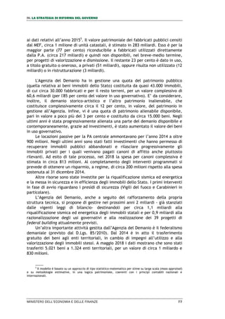IV. LA STRATEGIA DI RIFORMA DEL GOVERNO
MINISTERO DELL’ECONOMIA E DELLE FINANZE 77
ai dati relativi all’anno 20155
. Il valore patrimoniale dei fabbricati pubblici censiti
dal MEF, circa 1 milione di unità catastali, è stimato in 283 miliardi. Esso è per la
maggior parte (77 per cento) riconducibile a fabbricati utilizzati direttamente
dalla P.A. (circa 217 miliardi) e quindi non disponibili, nel breve-medio termine,
per progetti di valorizzazione e dismissione. Il restante 23 per cento è dato in uso,
a titolo gratuito o oneroso, a privati (51 miliardi), oppure risulta non utilizzato (12
miliardi) o in ristrutturazione (3 miliardi).
L'Agenzia del Demanio ha in gestione una quota del patrimonio pubblico
(quella relativa ai beni immobili dello Stato) costituita da quasi 43.000 immobili,
di cui circa 30.000 fabbricati e per il resto terreni, per un valore complessivo di
60,6 miliardi (per l'85 per cento del valore in uso governativo). E’ da considerare,
inoltre, il demanio storico-artistico e l’altro patrimonio inalienabile, che
costituisce complessivamente circa il 12 per cento, in valore, del patrimonio in
gestione all’Agenzia. Infine, vi è una quota di patrimonio alienabile disponibile,
pari in valore a poco più del 3 per cento e costituito da circa 15.000 beni. Negli
ultimi anni è stata progressivamente alienata una parte del demanio disponibile e
contemporaneamente, grazie ad investimenti, è stato aumentato il valore dei beni
in uso governativo.
Le locazioni passive per la PA centrale ammontavano per l’anno 2014 a oltre
900 milioni. Negli ultimi anni sono stati fatti investimenti che hanno permesso di
recuperare immobili pubblici abbandonati e rilasciare progressivamente gli
immobili privati per i quali venivano pagati canoni di affitto anche piuttosto
rilevanti. Ad esito di tale processo, nel 2018 la spesa per canoni complessiva è
stimata in circa 813 milioni. Al completamento degli interventi programmati si
prevede di ottenere un risparmio, a regime, di circa 200 milioni rispetto alla spesa
sostenuta al 31 dicembre 2014.
Altre risorse sono state investite per la riqualificazione sismica ed energetica
e la messa in sicurezza e in efficienza degli immobili dello Stato. I primi interventi
in fase di avvio riguardano i presìdi di sicurezza (Vigili del fuoco e Carabinieri in
particolare).
L’Agenzia del Demanio, anche a seguito del rafforzamento della propria
struttura tecnica, si propone di gestire nei prossimi anni 2 miliardi - già stanziati
dalle vigenti leggi di bilancio- destinandoli per circa 1,1 miliardi alla
riqualificazione sismica ed energetica degli immobili statali e per 0,9 miliardi alla
razionalizzazione degli usi governativi e alla realizzazione dei 39 progetti di
federal building attualmente previsti.
Un’altra importante attività gestita dall’Agenzia del Demanio è il federalismo
demaniale (previsto dal D.Lgs. 85/2010). Dal 2014 è in atto il trasferimento
gratuito dei beni agli enti territoriali, in cambio di impegni all’utilizzo e alla
valorizzazione degli immobili stessi. A maggio 2018 i dati mostrano che sono stati
trasferiti 5.021 beni a 1.324 enti territoriali, per un valore di circa 1 miliardo e
830 milioni.
5
Il modello è basato su un approccio di tipo statistico-matematico per stime su larga scala (mass appraisal)
e su metodologie estimative, in una logica patrimoniale, coerenti con i principi contabili nazionali e
internazionali.
 