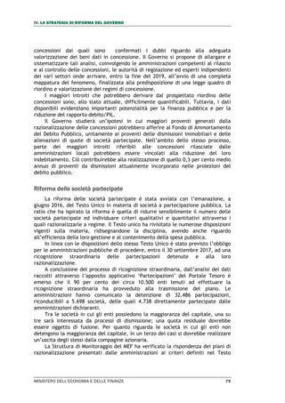IV. LA STRATEGIA DI RIFORMA DEL GOVERNO
MINISTERO DELL’ECONOMIA E DELLE FINANZE 79
concessioni dai quali sono confermati i dubbi riguardo alla adeguata
valorizzazione dei beni dati in concessione. Il Governo si propone di allargare e
sistematizzare tali analisi, coinvolgendo le amministrazioni competenti al rilascio
e al controllo delle concessioni, le autorità di regolazione ed esperti indipendenti
dei vari settori onde arrivare, entro la fine del 2019, all’avvio di una completa
mappatura del fenomeno, finalizzata alla predisposizione di una legge quadro di
riordino e valorizzazione dei regimi di concessione.
I maggiori introiti che potrebbero derivare dal prospettato riordino delle
concessioni sono, allo stato attuale, difficilmente quantificabili. Tuttavia, i dati
disponibili evidenziano importanti potenzialità per la finanza pubblica e per la
riduzione del rapporto debito/PIL.
Il Governo studierà un’ipotesi in cui maggiori proventi generati dalla
razionalizzazione delle concessioni potrebbero afferire al Fondo di Ammortamento
del Debito Pubblico, unitamente ai proventi delle dismissioni immobiliari e delle
alienazioni di quote di società partecipate. Nell’ambito dello stesso processo,
parte dei maggiori introiti riferibili alle concessioni rilasciate dalle
amministrazioni locali potrebbero essere vincolati alla riduzione del loro
indebitamento. Ciò contribuirebbe alla realizzazione di quello 0,3 per cento medio
annuo di proventi da dismissioni attualmente incorporato nelle proiezioni del
debito pubblico.
Riforma delle società partecipate
La riforma delle società partecipate è stata avviata con l’emanazione, a
giugno 2016, del Testo Unico in materia di società a partecipazione pubblica. La
ratio che ha ispirato la riforma è quella di ridurre sensibilmente il numero delle
società partecipate ed individuare criteri qualitativi e quantitativi attraverso i
quali razionalizzarle a regime. Il Testo unico ha rivisitato le numerose disposizioni
vigenti sulla materia, ridisegnandone la disciplina, avendo anche riguardo
all’efficienza della loro gestione e al contenimento della spesa pubblica.
In linea con le disposizioni dello stesso Testo Unico è stato previsto l’obbligo
per le amministrazioni pubbliche di procedere, entro il 30 settembre 2017, ad una
ricognizione straordinaria delle partecipazioni detenute e alla loro
razionalizzazione.
A conclusione del processo di ricognizione straordinaria, dall’analisi dei dati
raccolti attraverso l’apposito applicativo ‘Partecipazioni’ del Portale Tesoro è
emerso che il 90 per cento dei circa 10.500 enti tenuti ad effettuare la
ricognizione straordinaria ha provveduto alla trasmissione del piano. Le
amministrazioni hanno comunicato la detenzione di 32.486 partecipazioni,
riconducibili a 5.698 società, delle quali 4.738 direttamente partecipate dalle
amministrazioni dichiaranti.
Tra le società in cui gli enti possiedono la maggioranza del capitale, una su
tre sarà interessata da processi di dismissione; una quota residuale dovrebbe
essere oggetto di fusione. Per quanto riguarda le società in cui gli enti non
detengono la maggioranza del capitale, in un terzo dei casi si dovrebbe realizzare
un’uscita degli stessi dalla compagine azionaria.
La Struttura di Monitoraggio del MEF ha verificato la rispondenza dei piani di
razionalizzazione presentati dalle amministrazioni ai criteri definiti nel Testo
 