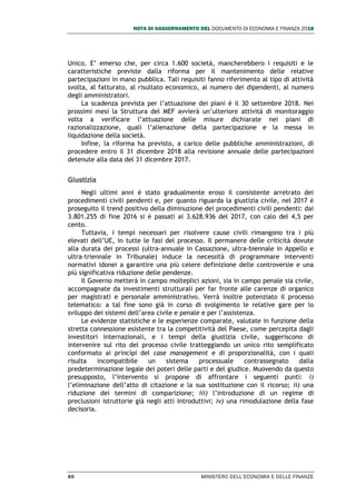 NOTA DI AGGIORNAMENTO DEL DOCUMENTO DI ECONOMIA E FINANZA 2018
80 MINISTERO DELL’ECONOMIA E DELLE FINANZE
Unico. E’ emerso che, per circa 1.600 società, mancherebbero i requisiti e le
caratteristiche previste dalla riforma per il mantenimento delle relative
partecipazioni in mano pubblica. Tali requisiti fanno riferimento al tipo di attività
svolta, al fatturato, al risultato economico, al numero dei dipendenti, al numero
degli amministratori.
La scadenza prevista per l’attuazione dei piani è il 30 settembre 2018. Nei
prossimi mesi la Struttura del MEF avvierà un’ulteriore attività di monitoraggio
volta a verificare l’attuazione delle misure dichiarate nei piani di
razionalizzazione, quali l’alienazione della partecipazione e la messa in
liquidazione della società.
Infine, la riforma ha previsto, a carico delle pubbliche amministrazioni, di
procedere entro il 31 dicembre 2018 alla revisione annuale delle partecipazioni
detenute alla data del 31 dicembre 2017.
Giustizia
Negli ultimi anni è stato gradualmente eroso il consistente arretrato dei
procedimenti civili pendenti e, per quanto riguarda la giustizia civile, nel 2017 è
proseguito il trend positivo della diminuzione dei procedimenti civili pendenti: dai
3.801.255 di fine 2016 si è passati ai 3.628.936 del 2017, con calo del 4,5 per
cento.
Tuttavia, i tempi necessari per risolvere cause civili rimangono tra i più
elevati dell’UE, in tutte le fasi del processo. Il permanere delle criticità dovute
alla durata dei processi (ultra-annuale in Cassazione, ultra-biennale in Appello e
ultra-triennale in Tribunale) induce la necessità di programmare interventi
normativi idonei a garantire una più celere definizione delle controversie e una
più significativa riduzione delle pendenze.
Il Governo metterà in campo molteplici azioni, sia in campo penale sia civile,
accompagnate da investimenti strutturali per far fronte alle carenze di organico
per magistrati e personale amministrativo. Verrà inoltre potenziato il processo
telematico: a tal fine sono già in corso di svolgimento le relative gare per lo
sviluppo dei sistemi dell’area civile e penale e per l’assistenza.
Le evidenze statistiche e le esperienze comparate, valutate in funzione della
stretta connessione esistente tra la competitività del Paese, come percepita dagli
investitori internazionali, e i tempi della giustizia civile, suggeriscono di
intervenire sul rito del processo civile tratteggiando un unico rito semplificato
conformato ai princìpi del case management e di proporzionalità, con i quali
risulta incompatibile un sistema processuale contrassegnato dalla
predeterminazione legale dei poteri delle parti e del giudice. Muovendo da questo
presupposto, l’intervento si propone di affrontare i seguenti punti: i)
l’eliminazione dell’atto di citazione e la sua sostituzione con il ricorso; ii) una
riduzione dei termini di comparizione; iii) l’introduzione di un regime di
preclusioni istruttorie già negli atti introduttivi; iv) una rimodulazione della fase
decisoria.
 