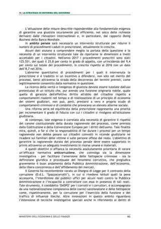 IV. LA STRATEGIA DI RIFORMA DEL GOVERNO
MINISTERO DELL’ECONOMIA E DELLE FINANZE 81
L’attuazione delle misure descritte risponderebbe alla fondamentale esigenza
di garantire una giustizia sicuramente più efficiente, nel solco delle richieste
derivanti dalle rilevazioni internazionali e, in particolare, dal rapporto Doing
Business della Banca Mondiale.
In ambito penale sarà necessario un intervento strutturale per ridurre il
numero di procedimenti caduti in prescrizione, attualmente in crescita.
Alcuni dati aiutano a comprendere meglio la portata della questione e la
necessità di un intervento strutturale tale da riportarne le dimensioni a livelli
accettabili per i cittadini. Nell'anno 2017 i procedimenti prescritti sono stati
125.551, dei quali il 25,8 per cento in grado di appello, con un'incidenza del 9,4
per cento sul totale dei procedimenti, in crescita rispetto al 2016 con un dato
dell’8,7 nel 2016.
L'abnorme quantitativo di procedimenti per i quali è intervenuta la
prescrizione si è tradotto in un incentivo a difendersi, non solo nel merito del
processo, bensì attraverso la strada della decorrenza dei termini previsti, come
legittimamente consentito dalla normativa in questione.
La ricerca della verità e l'esigenza di giustizia devono essere tutelate dall'uso
pretestuoso di un istituto che, pur avendo una funzione originaria nobile, quale
quella di garanzia dell'effettivo diritto all'oblio del cittadino rispetto a
comportamenti risalenti nel tempo e di realizzazione di un principio di economia
dei sistemi giudiziari, non può, però, prestarsi a vero e proprio scudo di
comportamenti criminosi e di condotte che provocano un elevato allarme sociale.
Una riforma seria ed equilibrata della prescrizione rappresenta una priorità
per incrementare il grado di fiducia con cui i cittadini si rivolgono all'istituzione
giudiziaria.
Al contempo, tale esigenza è correlata alla necessità di garantire il rispetto
del canone costituzionale della durata ragionevole del processo, come previsto
dalla Costituzione e della Convenzione Europea per i diritti dell'uomo. Tale finalità
mira, quindi, a far sì che la responsabilità di far durare i processi per un tempo
ragionevole non debba pesare sui cittadini coinvolti in vicende giudiziarie né
ricadere sui familiari delle vittime e sulle persone offese dal reato. L'obiettivo di
garantire la ragionevole durata del processo penale deve essere supportato in
primis attraverso un adeguato investimento in risorse umane e materiali.
A questi obiettivi si affianca la necessità assolutamente prioritaria di varare
un’efficace normativa anticorruzione, che coinvolga sia la dimensione
investigativa - per facilitare l’emersione delle fattispecie criminose - sia la
definizione giuridica e processuale del fenomeno corruttivo, che pregiudica
gravemente il buon andamento della Pubblica Amministrazione, dell’economia,
della libera concorrenza e dell’affidamento dei mercati.
Il Governo ha recentemente varato un Disegno di Legge per il contrasto della
corruzione (D.d.L. ‘Spazzacorrotti’), in cui si rivedono istituti quali la pena
accessoria, l’interdizione dai pubblici uffici per alcuni reati contro la Pubblica
Amministrazione e l’incapacità a contrattare con essa in presenza di tali reati.
Tale strumento, il cosiddetto ‘DASPO’ per i corrotti e i corruttori, è accompagnato
da una razionalizzazione complessiva delle cornici sanzionatorie e delle fattispecie
come, rispettivamente, per la corruzione per l’esercizio della funzione e del
traffico di influenze illecite. Altre innovazioni in questo ambito riguardano
l’estensione di tecniche investigative speciali anche in riferimento ai delitti di
 
