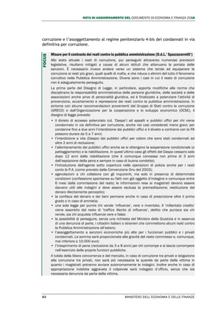 NOTA DI AGGIORNAMENTO DEL DOCUMENTO DI ECONOMIA E FINANZA 2018
82 MINISTERO DELL’ECONOMIA E DELLE FINANZE
corruzione e l’assoggettamento al regime penitenziario 4-bis dei condannati in via
definitiva per corruzione.
Misure per il contrasto dei reati contro la pubblica amministrazione (D.d.L.’ Spazzacorrotti’)
Allo stato attuale i reati di corruzione, pur perseguiti attraverso numerose previsioni
legislative, risultano mitigati a causa di alcuni istituti che attenuano la portata delle
sanzioni. È necessario invece andare verso un sistema che tenda ad equiparare la
corruzione ai reati più gravi, quali quelli di mafia, e che riduca o elimini del tutto il fenomeno
corruttivo nella Pubblica Amministrazione. Diversi sono i casi in cui il reato di corruzione
non è adeguatamente perseguito.
La prima parte del Disegno di Legge, in particolare, apporta modifiche alle norme che
disciplinano la responsabilità amministrativa delle persone giuridiche, delle società e delle
associazioni anche prive di personalità giuridica, ed è finalizzato a potenziare l’attività di
prevenzione, accertamento e repressione dei reati contro la pubblica amministrazione. In
sintonia con alcune raccomandazioni provenienti dal Gruppo di Stati contro la corruzione
(GRECO) e dall’Organizzazione per la cooperazione e lo sviluppo economico (OCSE), il
disegno di legge prevede:
• il divieto di accesso potenziato (cd. ‘Daspo’) ad appalti e pubblici uffici per chi viene
condannato in via definitiva per corruzione, anche nei casi considerati meno gravi; per
condanne fino a due anni l’interdizione dai pubblici uffici e il divieto a contrarre con la PA
possono durare da 5 a 7 anni;
• l’interdizione a vita (Daspo) dai pubblici uffici per coloro che sono stati condannati ad
oltre 2 anni di reclusione;
• l’allontanamento dai pubblici uffici anche se si ottengono la sospensione condizionale (o
patteggiamento) e la riabilitazione. In quest’ultimo caso gli effetti del Daspo cessano solo
dopo 12 anni dalla riabilitazione (che è comunque concessa non prima di 3 anni
dall’espiazione della pena e sempre in caso di buona condotta);
• l'introduzione dell'agente sotto copertura nelle operazioni di polizia anche per i reati
conto la P.A. (come previsto dalla Convenzione Onu del 2003);
• agevolazioni a chi collabora con gli inquirenti, ma solo in presenza di determinate
condizioni (confessione spontanea su fatti non già oggetto d’indagine e comunque entro
6 mesi dalla commissione del reato; le informazioni rese ai magistrati devono essere
davvero utili alle indagini e deve essere esclusa la premeditazione; restituzione del
denaro illecitamente percepito);
• la confisca del denaro e dei beni permane anche in caso di prescrizione oltre il primo
grado o in caso di amnistia;
• una sola legge per punire chi vende ‘influenze’, vere o inventate. Il ‘millantato credito’
viene assorbito dal reato di ‘traffico illecito di influenze’, delitto che punisce sia chi
vende, sia chi acquista influenze vere e false;
• la possibilità di perseguire, senza una richiesta del Ministro della Giustizia e in assenza
di una denuncia di parte, i cittadini italiani o stranieri che commettono alcuni reati contro
la Pubblica Amministrazione all’estero;
• l’assoggettamento a sanzioni economiche più alte per i funzionari pubblici e i privati
condannati. La somma sarà proporzionata alla gravità del reato commesso e, comunque,
mai inferiore a 10.000 euro;
• l’inasprimento di pena (reclusione da 3 a 8 anni) per chi corrompe e si lascia corrompere
nell’esercizio delle proprie funzioni pubbliche.
A tutela della libera concorrenza e del mercato, in caso di corruzione tra privati e istigazione
alla corruzione tra privati, non sarà più necessaria la querela da parte della vittima in
quanto i magistrati potranno avviare autonomamente le indagini. Inoltre anche in caso di
appropriazione indebita aggravata il colpevole sarà indagato d’ufficio, senza che sia
necessaria denuncia da parte della vittima.
FOCUS
 