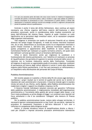 IV. LA STRATEGIA DI RIFORMA DEL GOVERNO
MINISTERO DELL’ECONOMIA E DELLE FINANZE 83
Vi è poi una seconda parte del testo che reca nuove norme in materia di trasparenza e
controllo dei partiti e movimenti politici, volte a rendere in ogni caso palese al pubblico e
sempre tracciabile la provenienza di tutti i finanziamenti ai partiti politici e altresì alle
associazioni e fondazioni politiche nonché ad analoghi comitati e organismi pluripersonali
privati di qualsiasi natura e qualificazione.
Centrale è anche il tema del diritto fallimentare, dove continua ad essere
necessaria una riforma organica dell’intera materia dell’insolvenza e delle
procedure concorsuali, anche in considerazione delle ricadute economiche sul
piano dell’efficienza del sistema Paese, rispetto al quale rivestono un ruolo
significativo sia le percezioni degli investitori esteri, sia le valutazioni compiute
dagli organismi internazionali.
Tale esigenza si armonizza con quella di assicurare linearità ad un sistema
divenuto nel tempo troppo farraginoso, in modo da evitare interventi frazionati
che, da un lato, determinano un accentuato scarto tra le disposizioni riformate e
quelle rimaste invariate e, dall’altro lato, generano incertezze applicative. In
questa prospettiva si apporteranno delle modifiche al lavoro svolto dalla
Commissione Rordorf per realizzare un quadro normativo unitario, nel quale siano
ben delineati i principi giuridici comuni al fenomeno dell'insolvenza.
Infine si dovrà intervenire anche per migliorare le condizioni e il
funzionamento del sistema penitenziario, con l’obiettivo di realizzare un processo
di riqualificazione che permetta di superare le carenze strutturali delle carceri, in
coerenza con la funzione rieducativa sancita dalla Costituzione. Funzionale
all’esigenza di assicurare un apprezzabile grado di sicurezza e dignitose condizioni
di permanenza all’interno degli istituti detentivi è anche il tema della dotazione
organica della Polizia penitenziaria. A tal fine sarà necessario un rafforzamento e
un riequilibrio nella distribuzione del personale del Corpo di Polizia.
Pubblica Amministrazione
Nel recente passato si è assistito a riforme della PA che ancora oggi stentano a
manifestare i propri risultati sia in termini di qualità dei servizi sia in termini di
riduzione dei costi amministrativi e burocratici. Il Governo intende agire in maniera
mirata nel solco di una riforma, anche digitale, della Pubblica Amministrazione che
modernizzi e migliori i rapporti tra cittadino o impresa e la PA.
Il Governo intende individuare soluzioni concrete per garantire l’efficienza
delle pubbliche amministrazioni, il miglioramento immediato dell’organizzazione
amministrativa e l’incremento della qualità dei servizi erogati dalle stesse; a tal
fine è stato predisposto un primo disegno di legge i cui contenuti sono riportati nel
focus sottostante e che è da considerarsi ‘collegato’ alla manovra di finanza
pubblica.
Per la pubblica amministrazione locale, motore dello sviluppo territoriale, è
necessario operare contemporaneamente su due fronti: da una parte, ripensare le
procedure di risanamento finanziario e dall’altra sbloccare il turn over e
rafforzare le competenze della dirigenza locale.
Inoltre, si intende introdurre misure di semplificazione dirette a ridurre i
costi per cittadini e imprese attraverso procedure amministrative telematiche
 