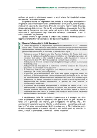 NOTA DI AGGIORNAMENTO DEL DOCUMENTO DI ECONOMIA E FINANZA 2018
84 MINISTERO DELL’ECONOMIA E DELLE FINANZE
uniformi sul territorio, eliminando incertezze applicative e facilitando la fruizione
dei servizi e l’attività di impresa.
Si opererà inoltre sui responsabili dei processi e sulle figure manageriali e
dirigenziali che dovranno stimolare il cambiamento e promuoverlo, contribuendo a
migliorare il sistema che coordinano. E’ infatti necessario ripartire dalla dirigenza,
rimasta esclusa dalla recente riforma del lavoro pubblico, riconoscendo il merito,
favorendo la formazione continua, anche nel settore delle tecnologie digitali,
stimolando il raggiungimento degli obiettivi e definendo chiaramente i criteri di
valutazione della performance.
Questo avverrà in ogni ambito e settore della Pubblica Amministrazione e
rappresenterà la chiave di valutazione dei dipendenti pubblici.
Misure per l’efficienza della PA (D.d.L. ‘Concretezza’)
Il Governo ha approvato in via preliminare e presenterà al Parlamento un D.d.L. contenente
misure volte a favorire l’efficienza delle pubbliche amministrazioni per prevenire il fenomeno
dell’assenteismo nonché garantire assunzioni mirate in modo da favorire anche il ricambio
generazionale in tempi rapidi. In particolare, si prevede quanto segue:
• l’istituzione, presso il Dipartimento della Funzione Pubblica, del ‘Nucleo delle azioni
concrete di miglioramento dell’efficienza amministrativa’ con il compito di procedere alle
rilevazioni dello stato e delle modalità di attuazione delle disposizioni in materia di
funzionamento delle P.A. e dell’individuazione di eventuali misure correttive;
• l’introduzione di strumenti biometrici (impronte digitali o iride) per verificare le presenze dei
lavoratori pubblici;
• l’adeguamento dei fondi destinati al trattamento economico accessorio del personale in
proporzione al numero delle nuove assunzioni;
• la sostituzione dei buoni pasto erogati sulla base delle Convenzioni BP 7 e BPE 1, stipulate
da Consip S.p.A. e risolte per inadempimento;
• la possibilità, per le Amministrazioni dello Stato, delle agenzie e degli enti pubblici non
economici, di assumere personale a tempo indeterminato in misura pari al 100 per cento
del personale cessato dal servizio nell'anno precedente, reclutando, in via prioritaria, figure
professionali con elevate competenze in specifiche materie quali la digitalizzazione, la
semplificazione dei processi amministrativi, la gestione dei fondi strutturali, la
contrattualistica pubblica etc.;
• la possibilità, per le predette amministrazioni, di procedere, nel triennio 2019 – 2021,
all’effettuazione di assunzioni, mediante scorrimento delle graduatorie ovvero tramite
apposite procedure concorsuali indette in deroga alla normativa vigente in materia di
mobilità del personale e senza la necessità della preventiva autorizzazione, da svolgersi
secondo procedure semplificate e più celeri.
Il cambiamento della PA costituisce il presupposto e il sostegno per altre
azioni di governo (si pensi alle semplificazioni per le start up, per l’accesso ai
fondi, per i permessi alle imprese, per l’erogazione dei servizi, etc.). Gli
adempimenti burocratici saranno ridotti e si privilegeranno i controlli ex post onde
favorire l’iniziativa imprenditoriale. Nell’interazione con la PA, il cittadino potrà
ricorrere maggiormente a strumenti digitali in vari ambiti quali, ad esempio, la
sanità, il fisco, la previdenza, la mobilità, i servizi anagrafici.
FOCUS
 