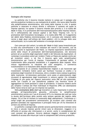 IV. LA STRATEGIA DI RIFORMA DEL GOVERNO
MINISTERO DELL’ECONOMIA E DELLE FINANZE 85
Sostegno alle imprese
Le politiche che il Governo intende mettere in campo per il sostegno alle
attività produttive incidono su una molteplicità di ambiti, che vanno dalla fiscalità
alla semplificazione amministrativa, alla tutela delle imprese in crisi. A queste
politiche si associano le misure dirette a rafforzare il contesto nel quale le
imprese operano; tra queste il Governo intende dare priorità a: i) la tutela del
Made in Italy; ii) la promozione dell’internazionalizzazione delle imprese italiane;
iii) il rafforzamento del venture capital e del Piano ‘Impresa 4.0’; iv) la
promozione dell’innovazione tecnologica; v) la tutela delle PMI; vi) il pagamento
dei debiti della Pubblica Amministrazione; vii) il contrasto alle violazioni delle
norme e degli abusi nell’utilizzo dei fondi pubblici; viii) lo sviluppo delle aree
sottoutilizzate; ix) la tutela dell’ambiente e le energie alternative.
Cosi come per altri settori, la tutela del ‘Made in Italy’ passa innanzitutto per
la lotta alla contraffazione e alle violazioni dei marchi e dei brevetti, così da
tutelare anche le esportazioni del Paese. Le imprese esportatrici beneficeranno
anche delle misure di promozione dell’internazionalizzazione, che dovranno
portare ad un aumento degli esportatori stabili e del fatturato da esportazioni. Al
contempo si prevedono azioni per rendere l’Italia un Paese più ospitale anche per
gli investitori esteri: a tal fine il Governo agirà sulle semplificazioni
amministrative per l’avvio di impresa, l’ottenimento di permessi edilizi, il
trasferimento della proprietà immobiliare e il pagamento delle imposte. Altre
misure riguarderanno la riduzione dei costi energetici, il commercio
transfrontaliero e la risoluzione delle dispute commerciali.
La creazione di un contesto imprenditoriale migliore e più favorevole agli
investimenti richiederà inoltre azioni per facilitare l’accesso al credito e la
protezione degli investitori di minoranza, oltre a rendere meno costosa la gestione
delle insolvenze. Un’attenzione particolare verrà posta al potenziamento degli
strumenti di agevolazione degli investimenti in venture capital. Ciò richiederà
l’impiego di una quota dei risparmi assicurativi verso PMI ad alto potenziale,
anche con l’ausilio di una piattaforma pubblica che favorisca forme di
aggregazione tra fondi pensione e casse di previdenza. Il Governo renderà anche
più semplice l’utilizzo dei Piani Individuali di Risparmio (PIR) con destinazione
delle risorse verso le start up e le imprese non quotate.
Nella promozione delle start up innovative un ruolo importante è svolto dal
sostegno all’imprenditorialità giovanile, attraverso le semplificazioni
amministrative (anche con l’uso di strumenti ICT) e la riduzione dei costi per tutta
la durata dell’iscrizione della società nella sezione speciale del registro delle
impese. Ciò al fine di limitare la numerosità degli adempimenti, l’incertezza e i
tempi lunghi dei procedimenti amministrativi, gli eccessivi costi connessi alla
gestione aziendale che rappresentano il principale freno per chi ha intenzione di
avviare una attività di impresa.
Le politiche a sostegno delle aziende saranno particolarmente orientate verso
le micro e piccole imprese perché minori sono le dimensioni, maggiore è la
difficoltà di accesso alle informazioni e ai servizi, anche in considerazione dei
costi connessi alla gestione. Occorre dedicare maggiori strumenti e migliori
modalità di accesso alle misure per tutte le componenti dell’universo produttivo.
 